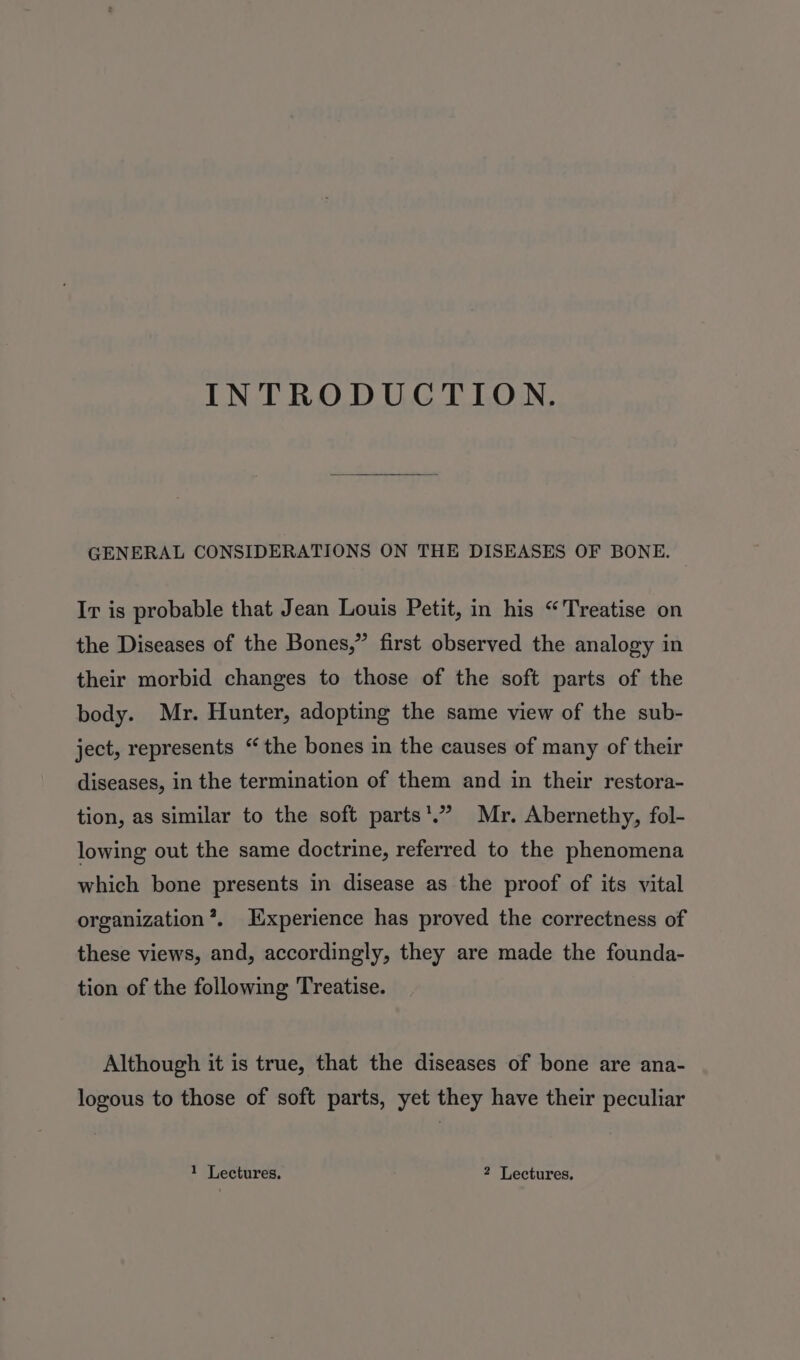 INTRODUCTION. GENERAL CONSIDERATIONS ON THE DISEASES OF BONE. Ir is probable that Jean Louis Petit, in his “Treatise on the Diseases of the Bones,” first observed the analogy in their morbid changes to those of the soft parts of the body. Mr. Hunter, adopting the same view of the sub- ject, represents “the bones in the causes of many of their diseases, in the termination of them and in their restora- tion, as similar to the soft parts’.’ Mr. Abernethy, fol- lowing out the same doctrine, referred to the phenomena which bone presents in disease as the proof of its vital organization’. Experience has proved the correctness of these views, and, accordingly, they are made the founda- tion of the following Treatise. Although it is true, that the diseases of bone are ana- logous to those of soft parts, yet they have their peculiar