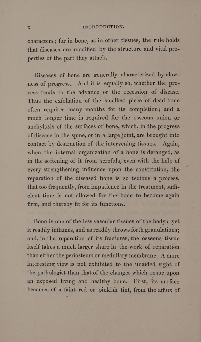 characters ; for in bone, as in other tissues, the rule holds that diseases are modified by the structure and vital pro- perties of the part they attack. Diseases of bone are generally characterized by slow- ness of progress. And it is equally so, whether the pro- cess tends to the advance or the recession of disease. Thus the exfoliation of the smallest piece of dead bone often requires many months for its completion; and a much longer time is required for the osseous union or anchylosis of the surfaces of bone, which, in the progress of disease in the spine, or in a large joint, are brought into contact by destruction of the intervening tissues. Again, when the internal organization of a bone is deranged, as in the softening of it from scrofula, even with the help of every strengthening influence upon the constitution, the reparation of the diseased bone is so tedious a process, that too frequently, from impatience in the treatment, suffi- cient time is not allowed for the bone to become again firm, and thereby fit for its functions. Bone is one of the less vascular tissues of the body; yet it readily inflames, and as readily throws forth granulations; and, in the reparation of its fractures, the osseous tissue itself takes a much larger share in the work of reparation than either the periosteum or medullary membrane. A more interesting view is not exhibited to the unaided sight of the pathologist than that of the changes which ensue upon an exposed living and healthy bone. First, its surface becomes of a faint red or pinkish tint, from the afflux of 7)