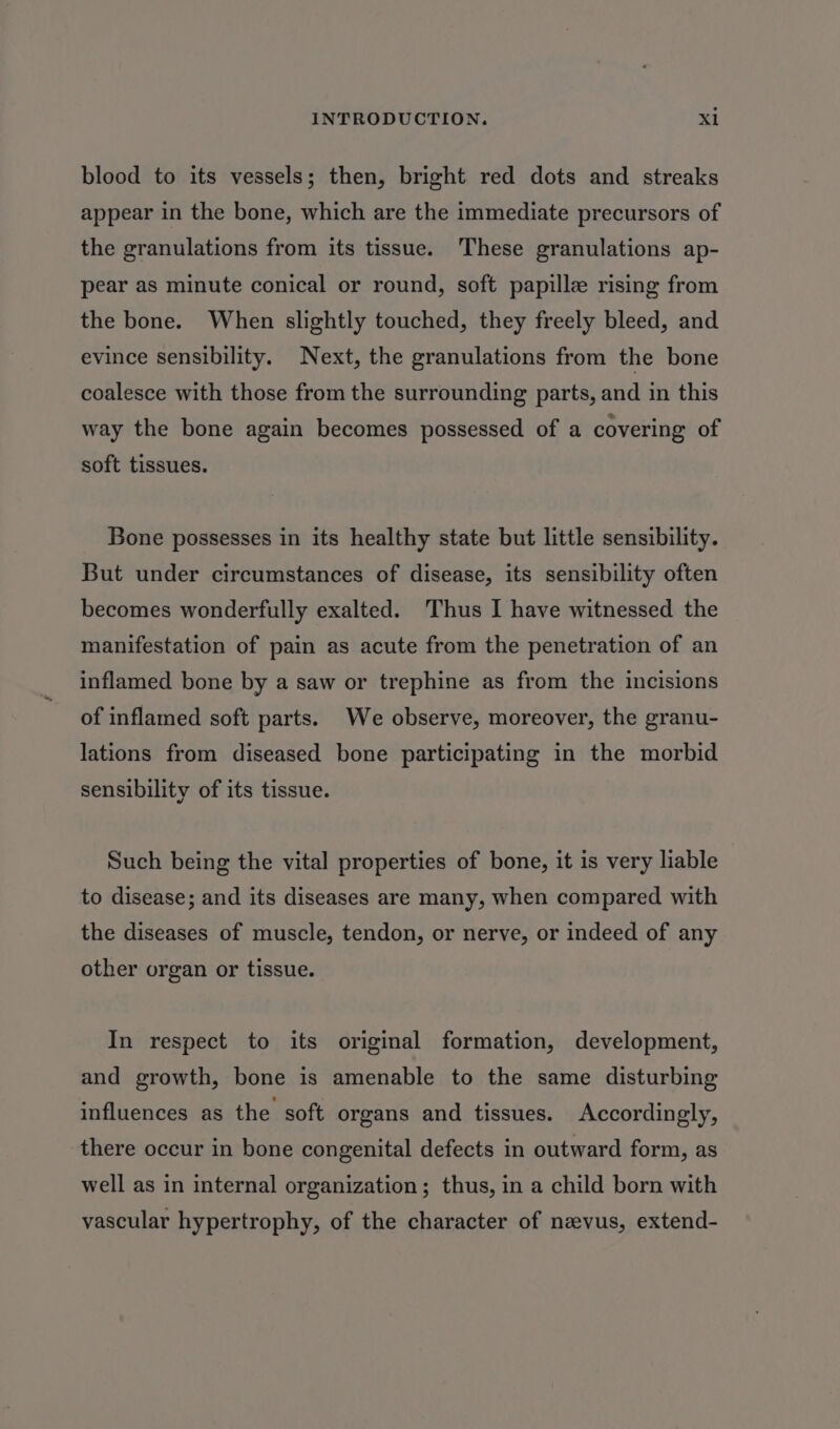 blood to its vessels; then, bright red dots and streaks appear in the bone, which are the immediate precursors of the granulations from its tissue. These granulations ap- pear as minute conical or round, soft papille rising from the bone. When slightly touched, they freely bleed, and evince sensibility. Next, the granulations from the bone coalesce with those from the surrounding parts, and in this way the bone again becomes possessed of a covering of soft tissues. Bone possesses in its healthy state but little sensibility. But under circumstances of disease, its sensibility often becomes wonderfully exalted. Thus I have witnessed the manifestation of pain as acute from the penetration of an inflamed bone by a saw or trephine as from the incisions of inflamed soft parts. We observe, moreover, the granu- lations from diseased bone participating in the morbid sensibility of its tissue. Such being the vital properties of bone, it is very liable to disease; and its diseases are many, when compared with the diseases of muscle, tendon, or nerve, or indeed of any other organ or tissue. In respect to its original formation, development, and growth, bone is amenable to the same disturbing influences as the soft organs and tissues. Accordingly, there occur in bone congenital defects in outward form, as well as in internal organization; thus, in a child born with vascular hypertrophy, of the character of nevus, extend-