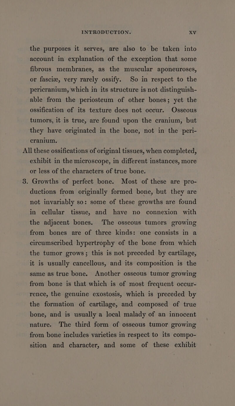 the purposes it serves, are also to be taken into account in explanation of the exception that some fibrous membranes, as the muscular aponeuroses, or fascize, very rarely ossify. So in respect to the pericranium, which in its structure is not distinguish- able from the periosteum of other bones; yet the ossification of its texture does not occur. Osseous tumors, it is true, are found upon the cranium, but they have originated in the bone, not in the peri- cranium. All these ossifications of original tissues, when completed, exhibit in the microscope, in different instances, more or less of the characters of true bone. 3. Growths of perfect bone. Most of these are pro- ductions from originally formed bone, but they are not invariably so: some of these growths are found in cellular tissue, and have no connexion with the adjacent bones. The osseous tumors growing from bones are of three kinds: one consists in a circumscribed hypertrophy of the bone from which the tumor grows; this is not preceded by cartilage, it is usually cancellous, and its composition is the same as true bone. Another osseous tumor growing from bone is that which is of most frequent occur- rence, the genuine exostosis, which is preceded by the formation of cartilage, and composed of true bone, and is usually a local malady of an innocent nature. The third form of osseous tumor growing from bone includes varieties in respect to its compo- sition and character, and some of these exhibit