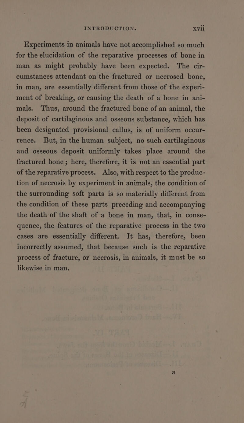 Experiments in animals have not accomplished so much for the elucidation of the reparative processes of bone in man as might probably have been expected. The cir- cumstances attendant on the fractured or necrosed bone, in man, are essentially different from those of the experi- ment of breaking, or causing the death of a bone in ani- mals. Thus, around the fractured bone of an animal, the deposit of cartilaginous and osseous substance, which has been designated provisional callus, is of uniform occur- rence. But, in the human subject, no such cartilaginous and osseous deposit uniformly takes place around the fractured bone; here, therefore, it is not an essential part of the reparative process. Also, with respect to the produc- tion of necrosis by experiment in animals, the condition of the surrounding soft parts is so materially different from the condition of these parts preceding and accompanying the death of the shaft of a bone in man, that, in conse- quence, the features of the reparative process in the two cases are essentially different. It has, therefore, been incorrectly assumed, that because such is the reparative process of fracture, or necrosis, in animals, it must be so likewise in man.