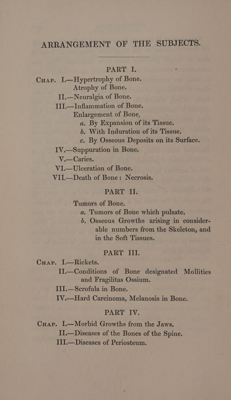 ARRANGEMENT OF THE SUBJECTS. PART I. Cuap. I.—Hypertrophy of Bone. Atrophy of Bone. II.—Neuralgia of Bone. I1I.—Inflammation of Bone. Enlargement of Bone, a. By Expansion of its Tissue. 6. With Induration of its Tissue. c. By Osseous Deposits on its Surface. IV.—Suppuration in Bone. V.— Caries. VI.— Ulceration of Bone. VII.—Death of Bone: Necrosis. PART II. Tumors of Bone. a. Tumors of Bone which pulsate. 6. Osseous Growths arising in consider- able numbers from the Skeleton, and in the Soft Tissues. PART III. Cuap. I.—Rickets. IJ.—Conditions of Bone designated Mollities and Fragilitas Ossium. III.—Scrofula in Bone. IV.—Hard Carcinoma, Melanosis in Bone. PART IV. Cuap. I.—Morbid Growths from the Jaws. I].—Diseases of the Bones of the Spine. II].—Diseases of Periosteum.