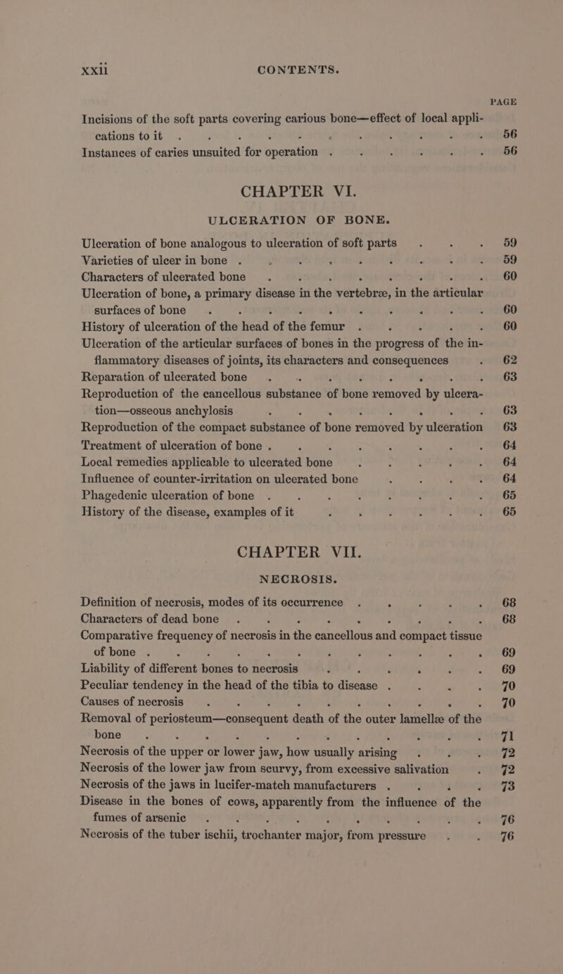 PAGE Incisions of the soft parts covering carious hone—effect of local appli- cations toit . d : ‘ : : t ‘ . 56 Instances of caries cried for Scena : ; : : : 2) kG CHAPTER VI. ULCERATION OF BONE. Ulceration of bone analogous to ulceration of soft parts. : ot) ay Varieties of ulcer in bone . é . ‘ ‘ : 2 : Sai Characters of ulcerated bone. ; . : : . 60 Ulceration of bone, a primary disease in the vertebree, in the articular surfacesof bone . : ° ‘ é ‘ : ueereGo History of ulceration of the head of the femur . ‘ : 5060 Ulceration of the articular surfaces of bones in the progress of the i in- flammatory diseases of joints, its characters and consequences ev 62 Reparation of ulcerated bone . . é . . 63 Reproduction of the cancellous substance of peas bstabved by clue tion—osseous anchylosis : : : 63 Reproduction of the compact babes of bone retiéved by leeigtions 63 Treatment of ulceration of bone . : : : ; ‘ . 64 Local remedies applicable to ulcerated fone ; : ; a Ge Influence of counter-irritation on ulcerated bone . : ‘ . G64 Phagedenic ulceration of bone . : A : : : 3 eh 65 History of the disease, examples of it - . : ? : . 65 CHAPTER VII. NECROSIS. Definition of necrosis, modes of its occurrence . : ; : . 68 Characters of dead bone. ; . POR Comparative frequency of necrosis in re Shinidas aha omigest amie of bone . : ‘ , : : ; ‘ . 69 Liability of different beats e necrosis ; . . ‘ «/,, G9 Peculiar tendency in the head of the tibia to aleaaes ‘ : ’ og Causes of necrosis. : : tA hae Removal of perostoum—eonsequen death of the bute lamellze of the bone. : . : : : 7 ‘oie f | Necrosis of the upper or lower jaw, how deakttsh arising . d n72 Necrosis of the lower jaw from scurvy, from excessive salivation . 92 Necrosis of the jaws in lucifer-match manufacturers . 7 ‘ 73 Disease in the bones of cows, apparently from the influence of the fumes of arsenic . i 4 F 4 x ¢ pre IG Necrosis of the tuber ischii, iaeates major, from pressure. NTE