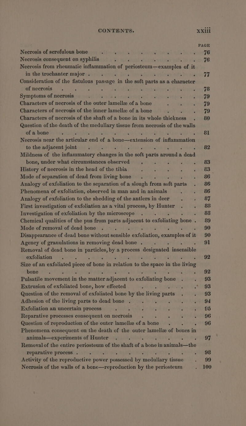 PAGE Necrosis of scrofulous bone : . ; : ‘ i , wreF6 Necrosis consequent on syphilis } F ; . , ; 76 Necrosis from rheumatic inflammation of periosteum—examples of it in the trochanter major . ‘ ‘ ‘ ‘ . wom tT Consideration of the fistulous passage in the soft par ts as a character of necrosis . , , ‘ ‘ ‘ ; ; . . ree Symptoms of necrosis 3 ‘ , : ‘ : : vitaZQ Characters of necrosis of the outer Pasriclles of a bone : = eZ 9 Characters of necrosis of the inner lamellz of a bone z « 79 Characters of necrosis of the shaft of a bone in its whole iiekudés . 80 Question of the death of the medullary tissue from necrosis of the walls of a bone : : : : : 5 ey oD Necrosis near the articular saad of a poner oxtaniis of ‘cull tative to the adjacent joint : ; ‘ ‘ &lt;0 0h 82 Mildness of the inflammatory aston in a soft stats around a dead bone, under what circumstances observed s ; ‘ ‘ oF History of necrosis in the head of the tibia ; . ; Pp ae Mode of separation of dead from living bone. 5 eBe:. Analogy of exfoliation to the separation of a slough Fron soft sable «86 Phenomena of exfoliation, observed in man and in animals . . 86 Analogy of exfoliation to the shedding of the antlers in deer : - 83 First investigation of exfoliation as a vital process, by Hunter . eineBp Investigation of exfoliation by the microscope . . : . 88 Chemical qualities of the pus from parts adjacent to exfoliating sine . 88D Mode of removal of dead bone . : ; : ‘ 90 Disappearance of dead bone without sensible exfotiations ct aailhe of it 90 Agency of granulations in removing dead bone . : : Pe) Removal of dead bone in particles, by a process designated insensible exfoliation . : ‘ : : 92 Size of an exfoliated piece of bone in alata to the brake in the aivitie bone . : ‘ : . : : : « ~92 Pulsatile movement in the matter adjacent ve aiding nee : - 93 Extrusion of exfoliated bone, how effected ; : AS 5 .* 93 Question of the removal of exfoliated bone by the living ans ’ » 93 Adhesion of the living parts to dead bone . ‘ : : : oy 84 Exfoliation an uncertain process é 5 ‘ - é ; :° 06 Reparative processes consequent on necrosis . . : 71°96 Question of reproduction of the outer lamellee of a suite ‘ ; - 96 Phenomena consequent on the death of the outer lamellze of bones in animals—experiments of Hunter . : : ; : ed Removal of the entire periosteum of the shaft of a bone in eerandel-tehe reparative process . ‘ ; : ; ~ 98 Activity of the reproductive power eben’ by megelliary nen eee Necrosis of the walls of a bone—reproduction by the periosteum . 100