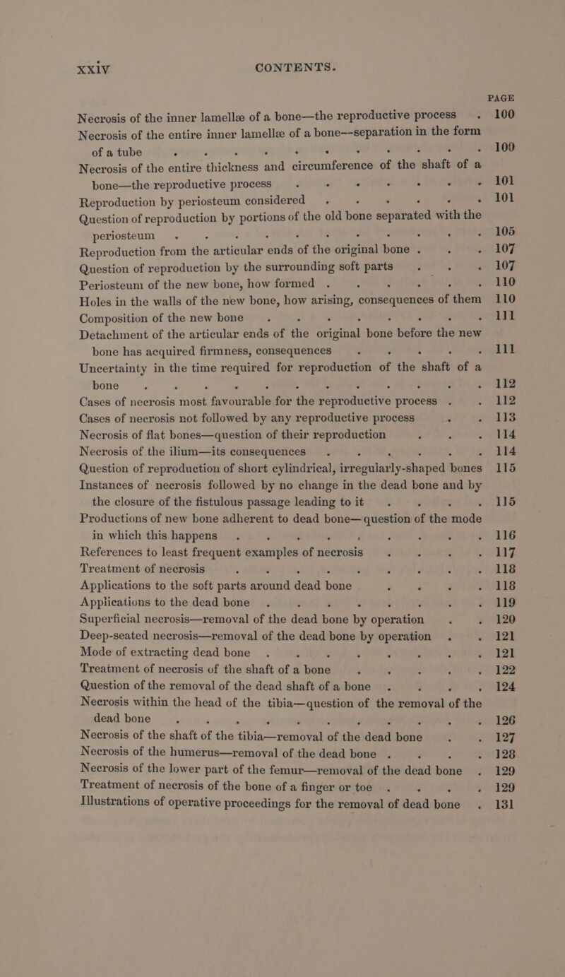 Necrosis of the inner lamellee of a bone—the reproductive process. Necrosis of the entire inner lamelle of a bone—-separation in the form of a tube : : : Necrosis of the entire iniolese Bd sratencene of the! shaft of a bone—the reproductive process. . . . . . . Reproduction by periosteum considered. ‘ ‘ . Question of reproduction by portions of the old bone éopetratee with the periosteum. : . ’ Reproduction from the ar iii ‘its of the original Deiie : : ; Question of reproduction by the surrounding soft parts ' Periosteum of the new bone, how formed . , 2 : ; : Holes in the walls of the new bone, how arising, consequences of them Composition of the new bone. ° : : Detachment of the articular ends of the or site) bone before in new bone has acquired firmness, consequences ‘ . . Uncertainty in the time required for reproduction of the shaft of a bone ‘ : ‘ Cases of necrosis sibat fipberepll for ike ppnbndeave process Cases of necrosis not followed by any reproductive process : Necrosis of flat bones—question of their reproduction Necrosis of the ilium—its consequences Question of reproduction of short cylindrical, irr adalat slhaped ei te Instances of necrosis followed by no change in the dead bone and by the closure of the fistulous passage leading to it Productions of new bone adherent to dead bone— question of the rite in which this happens. F References to least frequent adcintar of necrosis Treatment of necrosis . . . . Applications to the soft parts srohatd ‘jena eee : Applications to the dead bone. ‘ ‘ ; Superficial necrosis—removal of the dead bend by Spee ‘ ‘ Deep-seated necrosis—removal of the dead bone by operation . . Mode of extracting dead bone Treatment of necrosis of the shaft of a boaa . : Question of the removal of the dead shaft of a bone . 4 é ; Necrosis within the head of the tibia—question of the removal of the dead bone ‘ . Necrosis of the shaft of the bindecuneeel of the dead Hike Necrosis of the humerus—removal of the dead bone é . Necrosis of the lower part of the femur—removal of the dead pare ; Treatment of necrosis of the bone of a finger or toe filustrations of operative proceedings for the removal of dead aiid PAGE 100 109 101 101 105 107 107 110 110 l]1 111 112 112 113 114 114 115 115 116 117 118 118 119 120 121 121 122 124 126 127 128 129 129 131