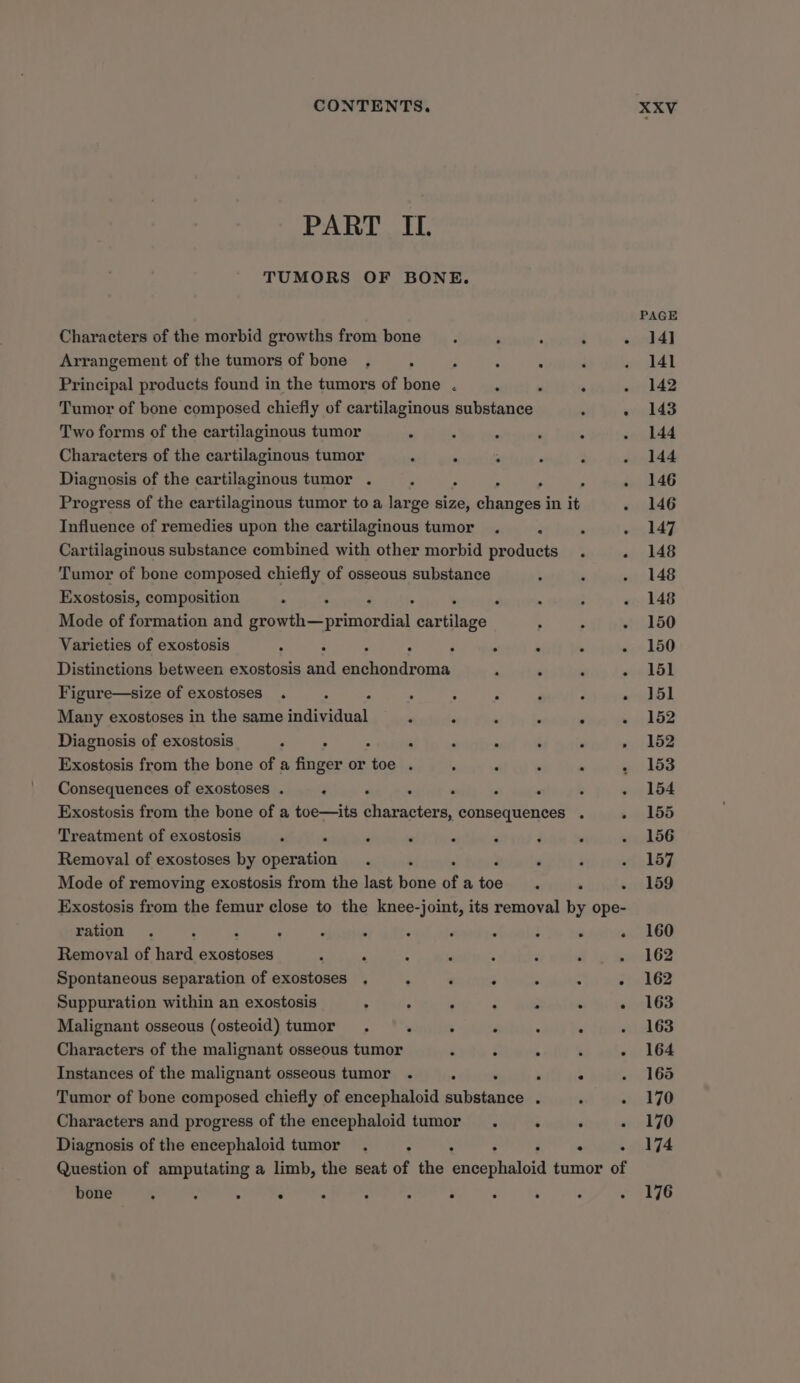 PART IL TUMORS OF BONE. Characters of the morbid growths from bone , : : Arrangement of the tumors of bone. : : : , Principal products found in the tumors of bone . : . : Tumor of bone composed chiefly of cartilaginous substance ° Two forms of the cartilaginous tumor M y : ; g Characters of the cartilaginous tumor &lt; ° : Diagnosis of the cartilaginous tumor . : : , , Progress of the cartilaginous tumor to a large size, changes in it Influence of remedies upon the cartilaginous tumor . . Cartilaginous substance combined with other morbid products . Tumor of bone composed chiefly of osseous substance Exostosis, composition » : . ; “ ; ; Mode of formation and PhS orinGedial cartilage Varieties of exostosis ‘ ° : ° é ° . ° Distinctions between exostosis and enchondroma ‘ : Figure—size of exostoses . é , ‘ - ° ‘ : Many exostoses in the same individual ‘ ‘ . : . Diagnosis of exostosis ; ° : ° : . ° ; Exostosis from the bone of a finger or toe . Consequences of exostoses . : ‘ . : ° : Exostosis from the bone of a toe—its characters, consequences . Treatment of exostosis . : ‘ . : ; Removal of exostoses by operation : Mode of removing exostosis from the last bone of a ee ° ‘ ration . . : : : . . . : : Removal of hard wagons ; ; : ’ : ‘ ‘ Spontaneous separation of exostoses , 2 : . ; . Suppuration within an exostosis , . ° : é . Malignant osseous (osteoid) tumor . . : : : ‘ Characters of the malignant osseous tumor . ° : Instances of the malignant osseous tumor . . ‘ : Tumor of bone composed chiefly of encephaloid substance . : Characters and progress of the encephaloid tumor. : . Diagnosis of the encephaloid tumor . : : . . : bone ° ° e e e . . e . e ° XXV PAGE 14] 141 142 143 144 144 146 146 147 148 148 148 150 150 151 151 152 152 153 154 155 156 157 159 160 162 162 163 163 164 165 170 170 174 176