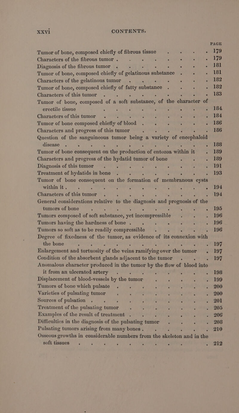 Tumor of bone, composed chiefly of fibrous tissue : ° : : Characters of the fibrous tumor . ‘ : ‘ : . . Diagnosis of the fibrous tumor . E : P . . . Tumor of bone, composed chiefly of seinen substance . : : Characters of the gelatinous tumor . ‘ : ° . ‘ . Tumor of bone, composed chiefly of fatty substance . - : : Characters of this tumor . ‘ : . . . ‘ . Tumor of bone, composed of a soft dutatliide of the character of erectile tissne . é : : : : . : : Characters ofthistumor . — : : : : . : Tumor of bone composed chiefly of Hiéea - . . : . : Characters and progress of this tumor : . : : Question of the sanguineous tumor being a acne of eeidephiteta disease . . . : : : ° ° . Tumor of bone consequent on the production of sit atte within it ; Characters and progress of the hydatid tumor of bone . ° . Diagnosis of thistumor . . ; : ° : . Treatment of hydatids in bone . ° : : . : . Tumor of bone consequent on the formation of miei Paste cysts within it . : : ; : ; : : ° : ° . Characters of this tumor . F : - ° ° : . General] considerations relative to the Md eandid and prognosis of the tumors of bone : : . . . ° . Tumors composed of soft fatietianict? yet siiebinbireastIaé Tumors having the hardness of bone . : : : : Tumors so soft as to be readily compressible . ° . ; : Degree of fixedness of the tumor, as evidence of its connexion with the bone : : - ‘ . , Enlargement and ietenaty of the veins paeentuteind over seahe tumor. Condition of the absorbent glands adjacent tothe tumor . . : Anomalous character produced in the tumor by the flow of blood into it from an ulcerated artery . ‘ : ° . : Displacement of blood-vessels by the pS ‘ ‘ ‘ é : Tumors of bone which pulsate . : ‘ ° : . ’ Varieties of pulsating tumor . Sources of pulsation . ‘ F ; : é é . ‘ Treatment of the pulsating tumor . Examples of the result of treatment d : . . Difficulties in the diagnosis of the pulsating tumor . : . Pulsating tumors arising from many bones . . . Osseous growths in considerable numbers from the ne and in the soft tissues. : ‘ $ ‘ . e . e PAGE 179 179 181 181 182 182 183 184 184 186 186 188 189 189 191 193 194 194 195 196 196 196 197 197 197 198 199 200 200 201 205 206 208 210 212