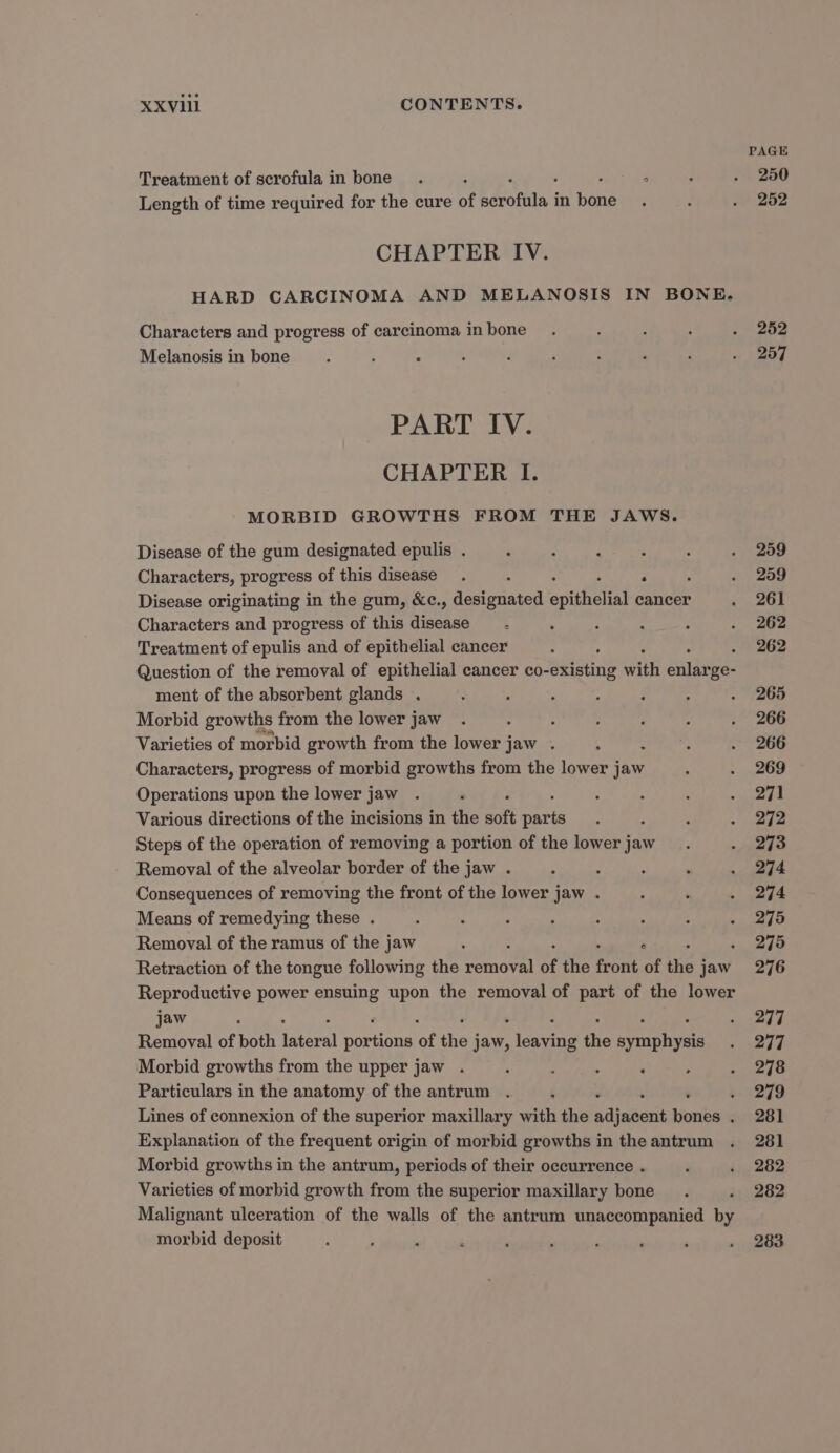 PAGE Treatment of scrofula in bone. ; ‘ : . 250 Length of time required for the cure of bdccfita i in fone : : . 252 CHAPTER IV. HARD CARCINOMA AND MELANOSIS IN BONE. Characters and progress of carcinoma inbone_ . : : : . 252 Melanosis in bone s ; A , : p : ; : o 257 PART IV. CHAPTER I. MORBID GROWTHS FROM THE JAWS. Disease of the gum designated epulis . P ; : : : . 259 Characters, progress of this disease. L 7 . 259 Disease originating in the gum, &amp;c., designated epithelial cancer . 261 Characters and progress of this Heth. e . : : : . 262 Treatment of epulis and of epithelial cancer ; 262 Question of the removal of epithelial cancer co- seistine iin eile oe: ment of the absorbent glands . : . . : ; : . 265 Morbid growths from the lower jaw . - 3 : ‘ A . 266 Varieties of morbid growth from the lower jaw . ; é ‘ . 266 Characters, progress of morbid growths from the lower jaw , . 269 Operations upon the lower jaw . ‘ : : ; . 271 Various directions of the incisions in the soft eee ‘ A , . 272 Steps of the operation of removing a portion of the lowerjaw_. -, 2973 Removal of the alveolar border of the jaw . : : : . . 274 Consequences of removing the front of the lower jaw . : . . 274 Means of remedying these . ; . 3 : : ‘ : . 275 Removal of the ramus of the jaw ‘ F 275 Retraction of the tongue following the sab of the pont of the j jaw 276 Reproductive power ensuing upon the removal of part of the lower jaw : . 277 Removal of both aera ee of the j jaw, eae tie arene - 297 Morbid growths from the upper jaw . ; : : ‘ . . 278 Particulars in the anatomy of the antrum . ‘ .. 279 Lines of connexion of the superior maxillary with the painted bicnites . 281 Explanation of the frequent origin of morbid growths in the antrum . 281 Morbid growths in the antrum, periods of their occurrence . ‘ . 282 Varieties of morbid growth from the superior maxillary bone. . 282 Malignant ulceration of the walls of the antrum unaccompanied by morbid deposit ' ; ' é ‘ . P ‘ ‘ . 283