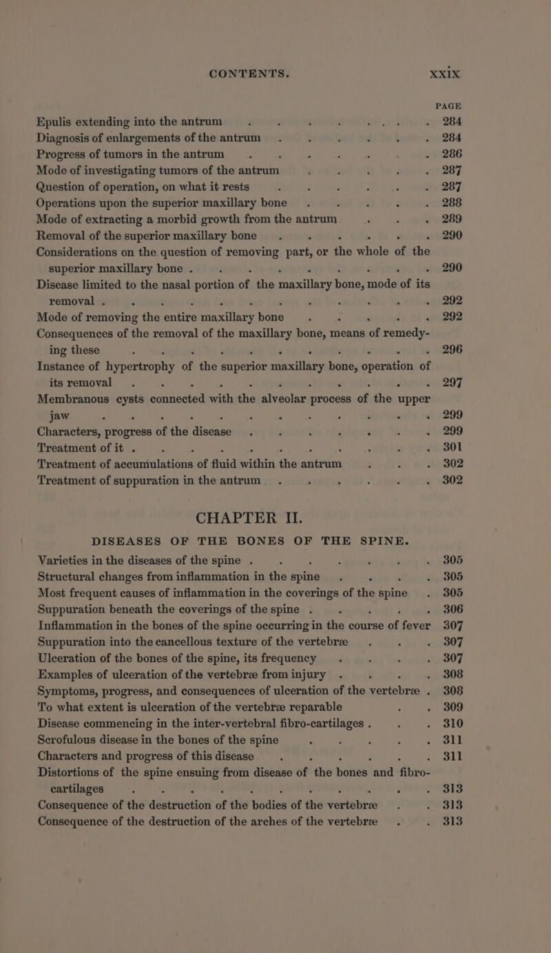 Epulis extending into the antrum Diagnosis of enlargements of the antrum Progress of tumors in the antrum Mode of investigating tumors of the taste Question of operation, on what it rests Operations upon the superior maxillary bone Mode of extracting a morbid growth from the antrum Removal of the superior maxillary bone Considerations on the question of removing part, or tie ahola of ri superior maxillary bone . Disease limited to the nasal portion of the fubllany kine} mide of its removal . . Mode of removing the Bee Maxillary Rane : ; Consequences of the removal of the abi bone, means of remedy- ing these . ‘ Instance of Bp of re superior maxillary aes spseitlac of itsremoval . : ss . : Membranous cysts Poe Ce with ihe aiveotne oe of the upper jaw ; 2 : : 3 - i : ‘ Characters, progress of the ‘anes j ; : : : Treatment of it . : Treatment of veckr falta of fluid within ‘he eae Treatment of suppuration in the antrum . CHAPTER II. DISEASES OF THE BONES OF THE SPINE. Varieties in the diseases of the spine . : Structural changes from inflammation in the spine : Most frequent causes of inflammation in the coverings of the ge Suppuration beneath the coverings of the spine . F Inflammation in the bones of the spine occurring in the course of fever Suppuration into the cancellous texture of the vertebree Ulceration of the bones of the spine, its frequency Examples of ulceration of the vertebree from injury ‘ Symptoms, progress, and consequences of ulceration of the pt Se ; To what extent is ulceration of the vertebrze reparable Disease commencing in the inter-vertebral fibro-cartilages . Scrofulous disease in the bones of the spine ; : 4 : : Characters and progress of this disease : ‘ Distortions of the spine ensuing from disease of the sche and fiby o- cartilages : : : Consequence of the adetaistinn of the ‘Wodtss of the cheer Consequence of the destruction of the arches of the vertebree PAGE 284 284 286 287 287 288 289 290 290 292 292 296 297 299 299 301 302 302 305 305 305 306 307 307 307 308 308 309 310 311 311 313 313 313