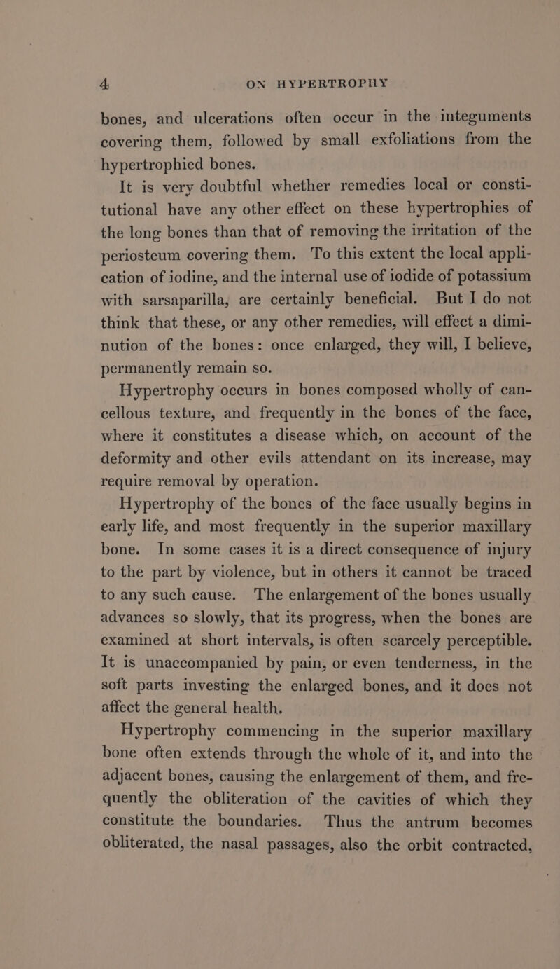 bones, and ulcerations often occur in the integuments covering them, followed by small exfoliations from the hypertrophied bones. It is very doubtful whether remedies local or consti- tutional have any other effect on these hypertrophies of the long bones than that of removing the irritation of the periosteum covering them. To this extent the local appli- cation of iodine, and the internal use of iodide of potassium with sarsaparilla, are certainly beneficial. But I do not think that these, or any other remedies, will effect a dimi- nution of the bones: once enlarged, they will, I believe, permanently remain so. Hypertrophy occurs in bones composed wholly of can- cellous texture, and frequently in the bones of the face, where it constitutes a disease which, on account of the deformity and other evils attendant on its increase, may require removal by operation. Hypertrophy of the bones of the face usually begins in early life, and most frequently in the superior maxillary bone. In some cases it is a direct consequence of injury to the part by violence, but in others it cannot be traced to any such cause. The enlargement of the bones usually advances so slowly, that its progress, when the bones are examined at short intervals, is often scarcely perceptible. It is unaccompanied by pain, or even tenderness, in the soft parts investing the enlarged bones, and it does not affect the general health, Hypertrophy commencing in the superior maxillary bone often extends through the whole of it, and into the adjacent bones, causing the enlargement of them, and fre- quently the obliteration of the cavities of which they constitute the boundaries. Thus the antrum becomes obliterated, the nasal passages, also the orbit contracted,