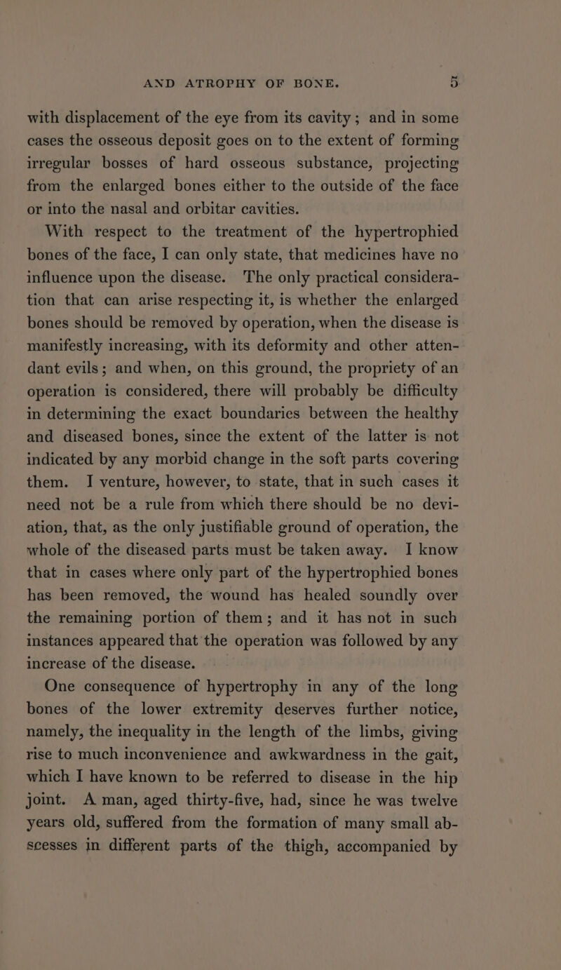 with displacement of the eye from its cavity ; and in some cases the osseous deposit goes on to the extent of forming irregular bosses of hard osseous substance, projecting from the enlarged bones either to the outside of the face or into the nasal and orbitar cavities. With respect to the treatment of the hypertrophied bones of the face, I can only state, that medicines have no influence upon the disease. The only practical considera- tion that can arise respecting it, is whether the enlarged bones should be removed by operation, when the disease is manifestly increasing, with its deformity and other atten- dant evils; and when, on this ground, the propriety of an operation is considered, there will probably be difficulty in determining the exact boundaries between the healthy and diseased bones, since the extent of the latter is not indicated by any morbid change in the soft parts covering them. I venture, however, to state, that in such cases it need not be a rule from which there should be no devi- ation, that, as the only justifiable ground of operation, the whole of the diseased parts must be taken away. I know that in cases where only part of the hypertrophied bones has been removed, the wound has healed soundly over the remaining portion of them; and it has not in such instances appeared that the operation was followed by any increase of the disease. One consequence of hypertrophy in any of the long bones of the lower extremity deserves further notice, namely, the inequality in the length of the limbs, giving rise to much inconvenience and awkwardness in the gait, which I have known to be referred to disease in the hip joint. A man, aged thirty-five, had, since he was twelve years old, suffered from the formation of many small ab- scesses in different parts of the thigh, accompanied by