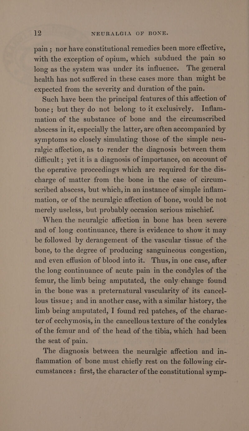 pain ; nor have constitutional remedies been more effective, with the exception of opium, which subdued the pain so long as the system was under its influence. The general health has not suffered in these cases more than might be expected from the severity and duration of the pain. Such have been the principal features of this affection of bone; but they do not belong to it exclusively, Inflam- mation of the substance of bone and the circumscribed abscess in it, especially the latter, are often accompanied by symptoms so closely simulating those of the simple neu- ralgic affection, as to render the diagnosis between them difficult ; yet it is a diagnosis of importance, on account of the operative proceedings which are required for the dis- charge of matter from the bone in the case of circum- scribed abscess, but which, in an instance of simple inflam- mation, or of the neuralgic affection of bone, would be not merely useless, but probably occasion serious mischief. When the neuralgic affection in bone has been severe and of long continuance, there is evidence to show it may be followed by derangement of the vascular tissue of the bone, to the degree of producing sanguineous congestion, and even effusion of blood into it. Thus, in one case, after the long continuance of acute pain in the condyles of the femur, the limb being amputated, the only change found in the bone was a preternatural vascularity of its cancel- lous tissue; and in another case, with a similar history, the limb being amputated, I found red patches, of the charac- ter of ecchymosis, in the cancellous texture of the condyles of the femur and of the head of the tibia, which had been the seat of pain. The diagnosis between the neuralgic affection and in- flammation of bone must chiefly rest on the following cir- cumstances: first, the character of the constitutional symp-