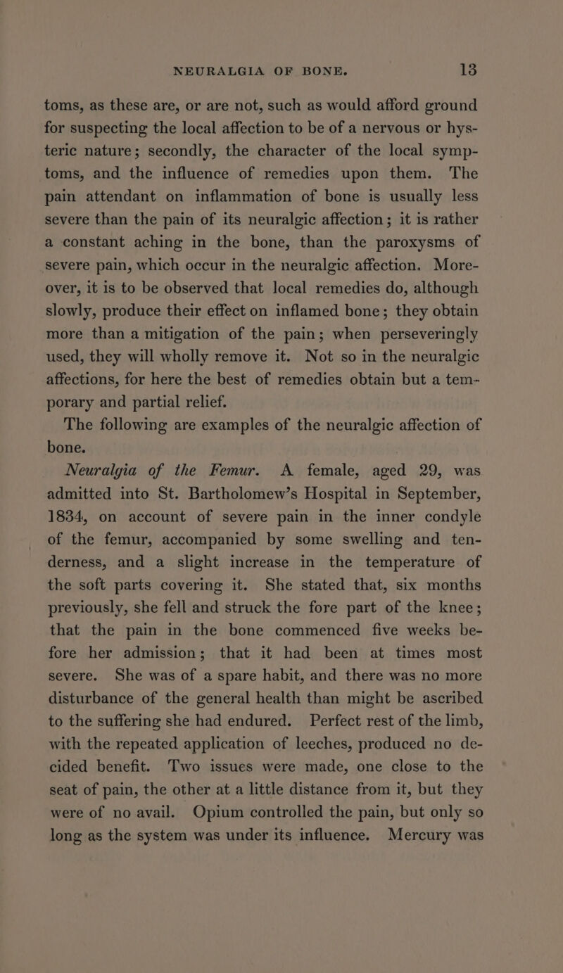 toms, as these are, or are not, such as would afford ground for suspecting the local affection to be of a nervous or hys- teric nature; secondly, the character of the local symp- toms, and the influence of remedies upon them. The pain attendant on inflammation of bone is usually less severe than the pain of its neuralgic affection; it is rather a constant aching in the bone, than the paroxysms of severe pain, which occur in the neuralgic affection. More- over, it is to be observed that local remedies do, although slowly, produce their effect on inflamed bone; they obtain more than a mitigation of the pain; when perseveringly used, they will wholly remove it. Not so in the neuralgic affections, for here the best of remedies obtain but a tem- porary and partial relief. The following are examples of the neuralgic affection of bone. Neuralgia of the Femur. A female, aged 29, was admitted into St. Bartholomew’s Hospital in September, 1834, on account of severe pain in the inner condyle of the femur, accompanied by some swelling and ten- derness, and a slight increase in the temperature of the soft parts covering it. She stated that, six months previously, she fell and struck the fore part of the knee; that the pain in the bone commenced five weeks be- fore her admission; that it had been at times most severe. She was of a spare habit, and there was no more disturbance of the general health than might be ascribed to the suffering she had endured. Perfect rest of the limb, with the repeated application of leeches, produced no de- cided benefit. Two issues were made, one close to the seat of pain, the other at a little distance from it, but they were of no avail. Opium controlled the pain, but only so long as the system was under its influence. Mercury was