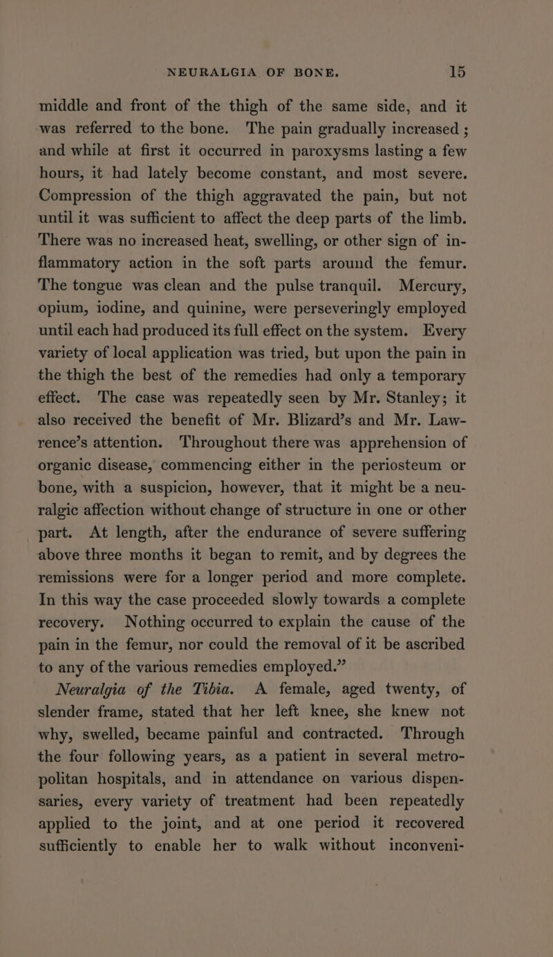 middle and front of the thigh of the same side, and it was referred to the bone. The pain gradually increased ; and while at first it occurred in paroxysms lasting a few hours, it had lately become constant, and most severe. Compression of the thigh aggravated the pain, but not until it was sufficient to affect the deep parts of the limb. There was no increased heat, swelling, or other sign of in- flammatory action in the soft parts around the femur. The tongue was clean and the pulse tranquil. Mercury, opium, iodine, and quinine, were perseveringly employed until each had produced its full effect on the system. Every variety of local application was tried, but upon the pain in the thigh the best of the remedies had only a temporary effect. ‘The case was repeatedly seen by Mr. Stanley; it also received the benefit of Mr. Blizard’s and Mr. Law- rence’s attention. Throughout there was apprehension of organic disease, commencing either in the periosteum or bone, with a suspicion, however, that it might be a neu- ralgic affection without change of structure in one or other part. At length, after the endurance of severe suffering above three months it began to remit, and by degrees the remissions were for a longer period and more complete. In this way the case proceeded slowly towards a complete recovery. Nothing occurred to explain the cause of the pain in the femur, nor could the removal of it be ascribed to any of the various remedies employed.” Neuralgia of the Tibia. A female, aged twenty, of slender frame, stated that her left knee, she knew not why, swelled, became painful and contracted. Through the four following years, as a patient in several metro- politan hospitals, and in attendance on various dispen- saries, every variety of treatment had been repeatedly applied to the joint, and at one period it recovered sufficiently to enable her to walk without inconveni-