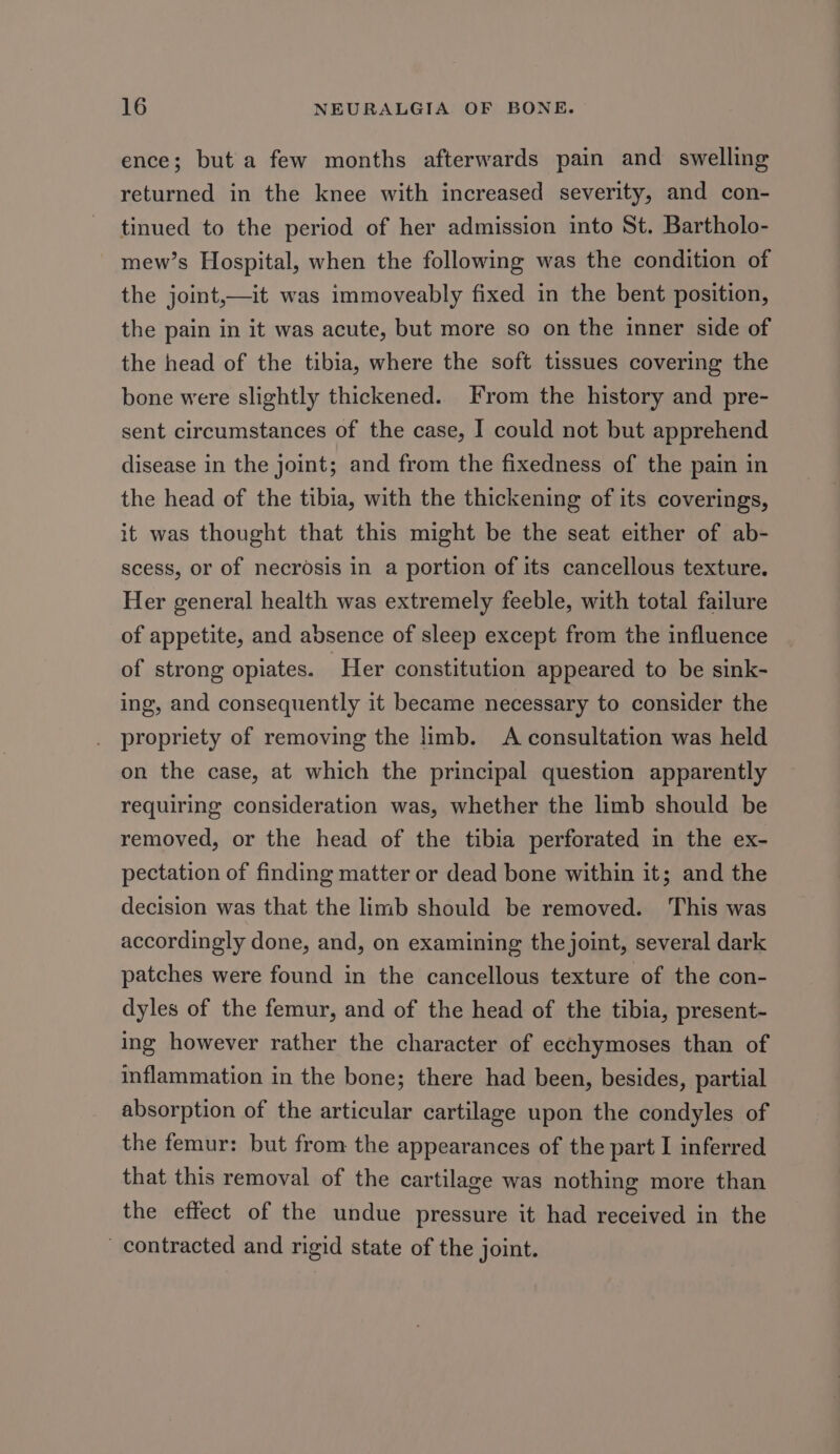 ence; but a few months afterwards pain and swelling returned in the knee with increased severity, and con- tinued to the period of her admission into St. Bartholo- mew’s Hospital, when the following was the condition of the joint,—it was immoveably fixed in the bent position, the pain in it was acute, but more so on the inner side of the head of the tibia, where the soft tissues covering the bone were slightly thickened. From the history and pre- sent circumstances of the case, I could not but apprehend disease in the joint; and from the fixedness of the pain in the head of the tibia, with the thickening of its coverings, it was thought that this might be the seat either of ab- scess, or of necrosis in a portion of its cancellous texture. Her general health was extremely feeble, with total failure of appetite, and absence of sleep except from the influence of strong opiates. Her constitution appeared to be sink- ing, and consequently it became necessary to consider the propriety of removing the limb. A consultation was held on the case, at which the principal question apparently requiring consideration was, whether the limb should be removed, or the head of the tibia perforated in the ex- pectation of finding matter or dead bone within it; and the decision was that the limb should be removed. This was accordingly done, and, on examining the joint, several dark patches were found in the cancellous texture of the con- dyles of the femur, and of the head of the tibia, present- ing however rather the character of ecchymoses than of inflammation in the bone; there had been, besides, partial absorption of the articular cartilage upon the condyles of the femur: but from the appearances of the part I inferred that this removal of the cartilage was nothing more than the effect of the undue pressure it had received in the contracted and rigid state of the joint.