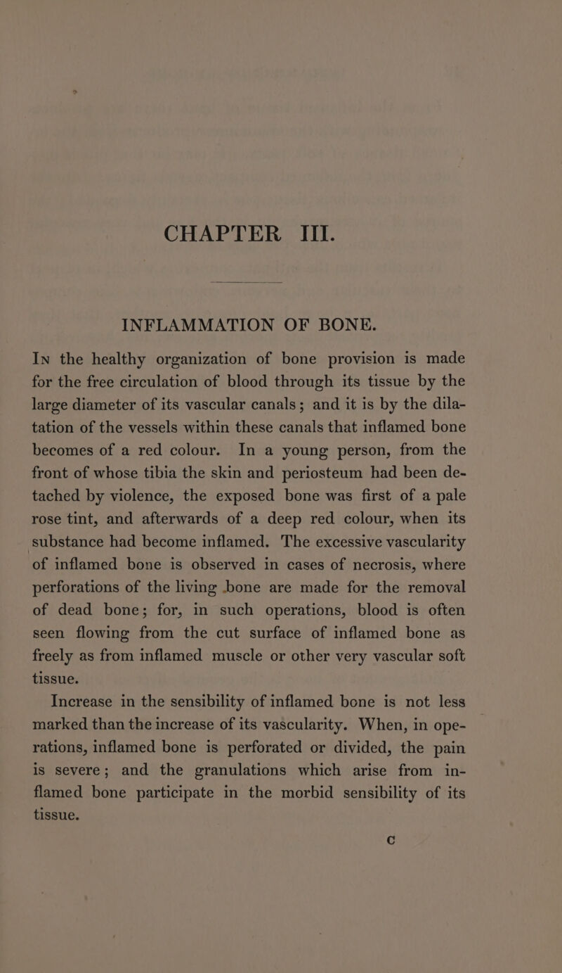 INFLAMMATION OF BONE. In the healthy organization of bone provision is made for the free circulation of blood through its tissue by the large diameter of its vascular canals; and it is by the dila- tation of the vessels within these canals that inflamed bone becomes of a red colour. In a young person, from the front of whose tibia the skin and periosteum had been de- tached by violence, the exposed bone was first of a pale rose tint, and afterwards of a deep red colour, when its substance had become inflamed. The excessive vascularity of inflamed bone is observed in cases of necrosis, where perforations of the living bone are made for the removal of dead bone; for, in such operations, blood is often seen flowing from the cut surface of inflamed bone as freely as from inflamed muscle or other very vascular soft tissue. Increase in the sensibility of inflamed bone is not less marked than the increase of its vascularity. When, in ope- rations, inflamed bone is perforated or divided, the pain is severe; and the granulations which arise from in- flamed bone participate in the morbid sensibility of its tissue.