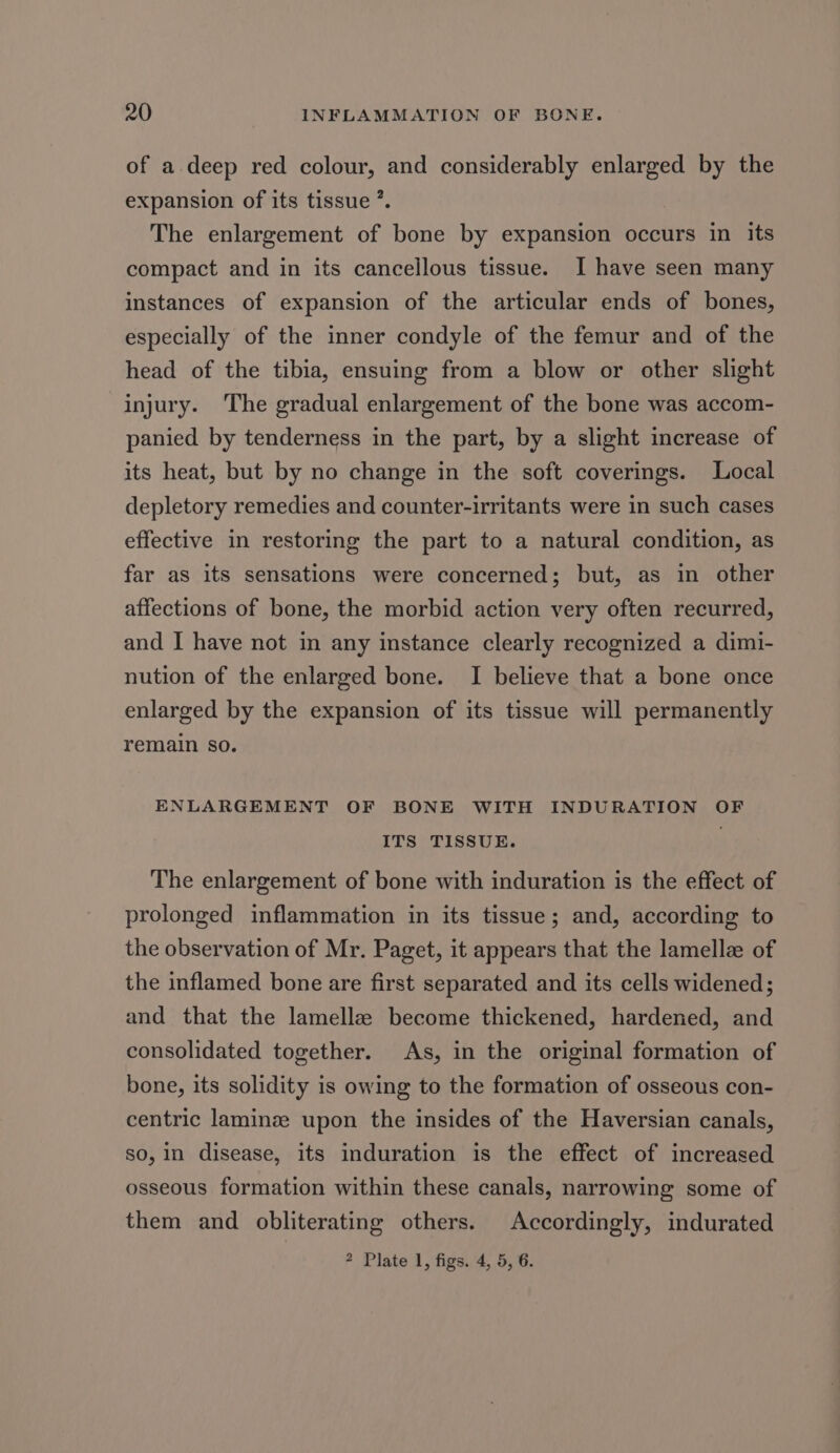 of a. deep red colour, and considerably enlarged by the expansion of its tissue ’. The enlargement of bone by expansion occurs in its compact and in its cancellous tissue. I have seen many instances of expansion of the articular ends of bones, especially of the inner condyle of the femur and of the head of the tibia, ensuing from a blow or other slight injury. ‘The gradual enlargement of the bone was accom- panied by tenderness in the part, by a slight increase of its heat, but by no change in the soft coverings. Local depletory remedies and counter-irritants were in such cases effective in restoring the part to a natural condition, as far as its sensations were concerned; but, as in other affections of bone, the morbid action very often recurred, and I have not in any instance clearly recognized a dimi- nution of the enlarged bone. I believe that a bone once enlarged by the expansion of its tissue will permanently remain so. ENLARGEMENT OF BONE WITH INDURATION OF ITS TISSUE. ; The enlargement of bone with induration is the effect of prolonged inflammation in its tissue; and, according to the observation of Mr. Paget, it appears that the lamelle of the inflamed bone are first separated and its cells widened; and that the lamellae become thickened, hardened, and consolidated together. As, in the original formation of bone, its solidity is owing to the formation of osseous con- centric laminz upon the insides of the Haversian canals, so, in disease, its induration is the effect of increased osseous formation within these canals, narrowing some of them and obliterating others. Accordingly, indurated 2 Plate 1, figs. 4, 5, 6.