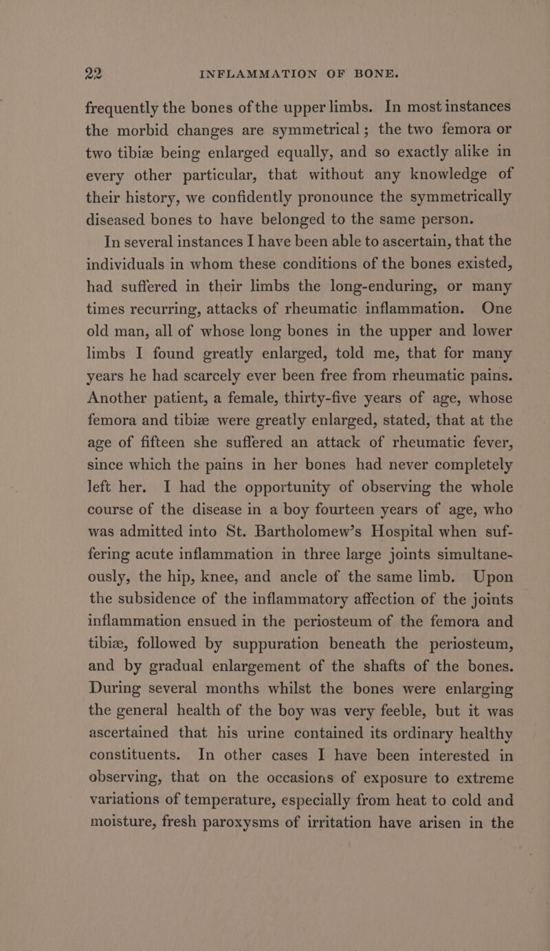 frequently the bones of the upper limbs. In most instances the morbid changes are symmetrical; the two femora or two tibiz being enlarged equally, and so exactly alike in every other particular, that without any knowledge of their history, we confidently pronounce the symmetrically diseased bones to have belonged to the same person. In several instances I have been able to ascertain, that the individuals in whom these conditions of the bones existed, had suffered in their limbs the long-enduring, or many times recurring, attacks of rheumatic inflammation. One old man, all of whose long bones in the upper and lower limbs I found greatly enlarged, told me, that for many years he had scarcely ever been free from rheumatic pains. Another patient, a female, thirty-five years of age, whose femora and tibiz were greatly enlarged, stated, that at the age of fifteen she suffered an attack of rheumatic fever, since which the pains in her bones had never completely left her. I had the opportunity of observing the whole course of the disease in a boy fourteen years of age, who was admitted into St. Bartholomew’s Hospital when suf- fering acute inflammation in three large joints simultane- ously, the hip, knee, and ancle of the same limb. Upon the subsidence of the inflammatory affection of the joints inflammation ensued in the periosteum of the femora and tibize, followed by suppuration beneath the periosteum, and by gradual enlargement of the shafts of the bones. During several months whilst the bones were enlarging the general health of the boy was very feeble, but it was ascertained that his urine contained its ordinary healthy constituents. In other cases I have been interested in observing, that on the occasions of exposure to extreme variations of temperature, especially from heat to cold and moisture, fresh paroxysms of irritation have arisen in the