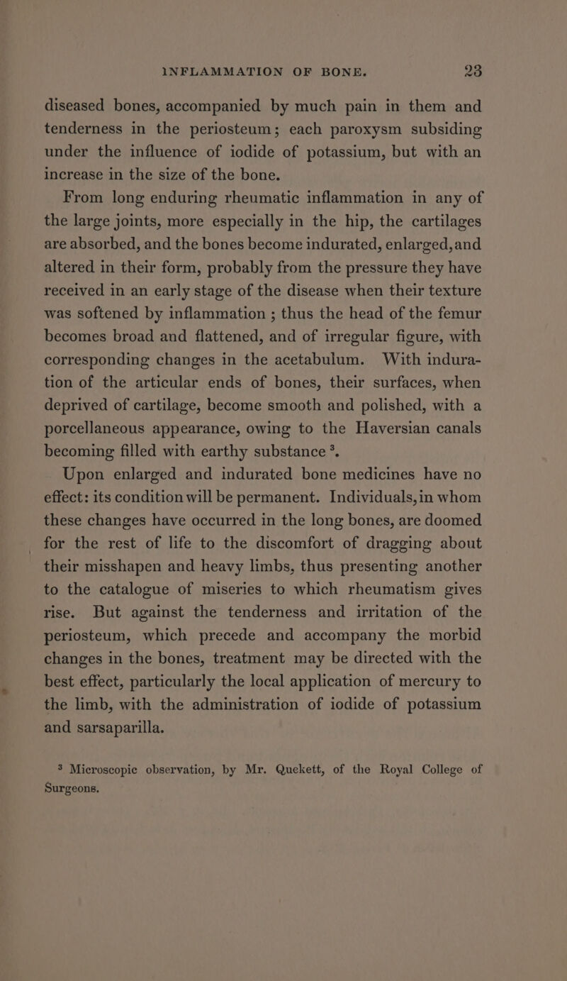 diseased bones, accompanied by much pain in them and tenderness in the periosteum; each paroxysm subsiding under the influence of iodide of potassium, but with an increase in the size of the bone. From long enduring rheumatic inflammation in any of the large joints, more especially in the hip, the cartilages are absorbed, and the bones become indurated, enlarged, and altered in their form, probably from the pressure they have received in an early stage of the disease when their texture was softened by inflammation ; thus the head of the femur becomes broad and flattened, and of irregular figure, with corresponding changes in the acetabulum. With indura- tion of the articular ends of bones, their surfaces, when deprived of cartilage, become smooth and polished, with a porcellaneous appearance, owing to the Haversian canals becoming filled with earthy substance °. Upon enlarged and indurated bone medicines have no effect: its condition will be permanent. Individuals,in whom these changes have occurred in the long bones, are doomed for the rest of life to the discomfort of dragging about their misshapen and heavy limbs, thus presenting another to the catalogue of miseries to which rheumatism gives rise. But against the tenderness and irritation of the periosteum, which precede and accompany the morbid changes in the bones, treatment may be directed with the best effect, particularly the local application of mercury to the limb, with the administration of iodide of potassium and sarsaparilla. 3 Microscopic observation, by Mr. Quekett, of the Royal College of Surgeons.