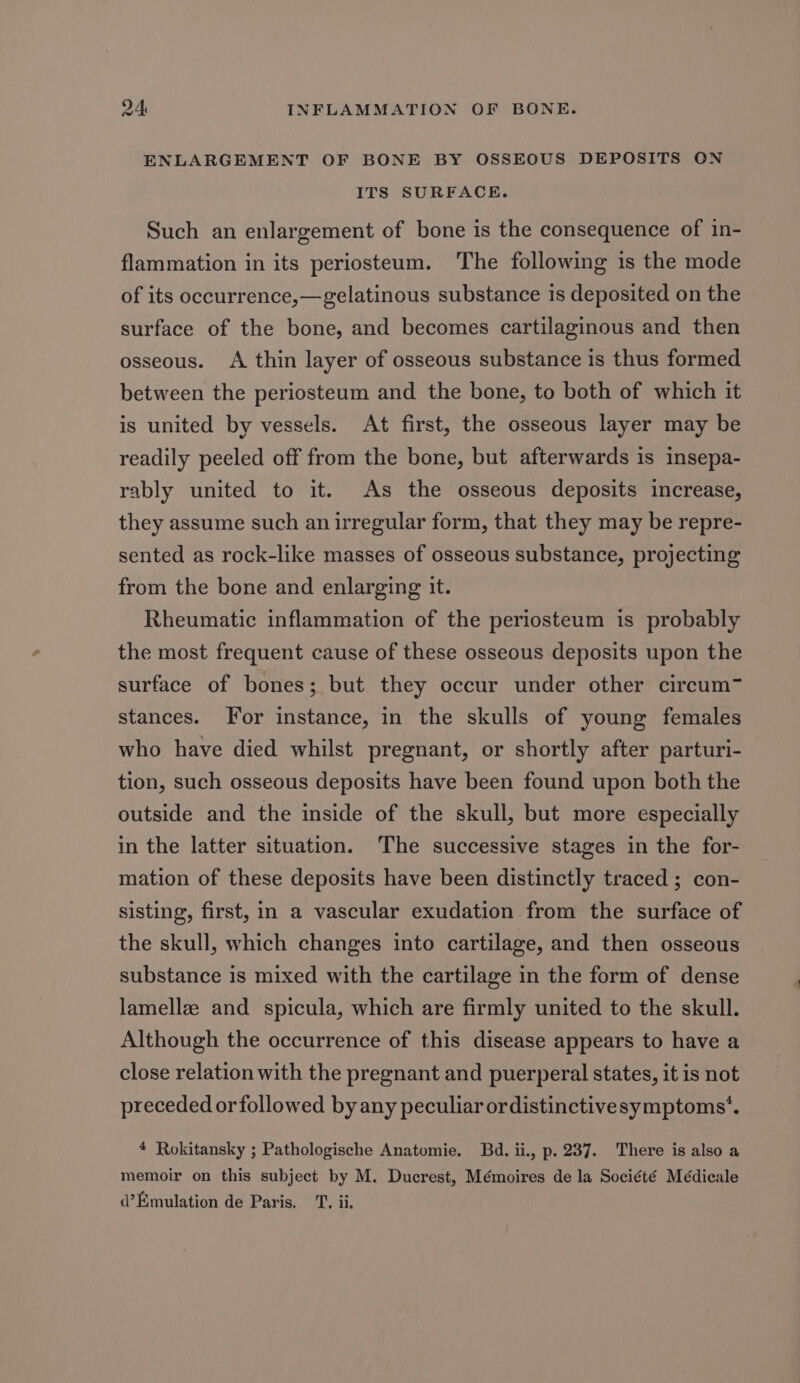 ENLARGEMENT OF BONE BY OSSEOUS DEPOSITS ON ITS SURFACE. Such an enlargement of bone is the consequence of in- flammation in its periosteum. The following is the mode of its occurrence,—gelatinous substance is deposited on the surface of the bone, and becomes cartilaginous and then osseous. A thin layer of osseous substance is thus formed between the periosteum and the bone, to both of which it is united by vessels. At first, the osseous layer may be readily peeled off from the bone, but afterwards is insepa- rably united to it. As the osseous deposits increase, they assume such an irregular form, that they may be repre- sented as rock-like masses of osseous substance, projecting from the bone and enlarging it. Rheumatic inflammation of the periosteum is probably the most frequent cause of these osseous deposits upon the surface of bones; but they occur under other circum~ stances. For instance, in the skulls of young females who have died whilst pregnant, or shortly after parturi- tion, such osseous deposits have been found upon both the outside and the inside of the skull, but more especially in the latter situation. The successive stages in the for- mation of these deposits have been distinctly traced ; con- sisting, first, im a vascular exudation from the surface of the skull, which changes into cartilage, and then osseous substance is mixed with the cartilage in the form of dense lamellz and spicula, which are firmly united to the skull. Although the occurrence of this disease appears to have a close relation with the pregnant and puerperal states, it is not preceded or followed by any peculiar ordistinctive symptoms’. 4 Rokitansky ; Pathologische Anatomie. Bd. ii., p. 237. There is also a memoir on this subject by M. Ducrest, Mémoires de la Société Médicale d’Emulation de Paris. _T, ii.