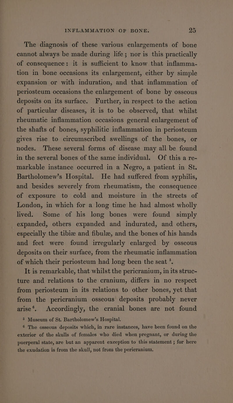 The diagnosis of these various enlargements of bone cannot always be made during life; nor is this practically of consequence: it is sufficient to know that inflamma- tion in bone occasions its enlargement, either by simple expansion or with induration, and that inflammation of periosteum occasions the enlargement of bone by osseous deposits on its surface. Further, in respect to the action of particular diseases, it is to be observed, that whilst rheumatic inflammation occasions general enlargement of the shafts of bones, syphilitic inflammation in periosteum gives rise to circumscribed swellings of the bones, or nodes. These several forms of disease may all be found in the several bones of the same individual. Of this a re- markable instance occurred in a Negro, a patient in St. Bartholomew’s Hospital. He had suffered from syphilis, and besides severely from rheumatism, the consequence of exposure to cold and moisture in the streets of London, in which for a long time he had almost wholly lived. Some of his long bones were found simply expanded, others expanded and indurated, and others, especially the tibize and fibulz, and the bones of his hands and feet were found irregularly enlarged by osseous deposits on their surface, from the rheumatic inflammation of which their periosteum had long been the seat °. It is remarkable, that whilst the pericranium, in its struc- ture and relations to the cranium, differs in no respect from periosteum in its relations to other bones, yet that from the pericranium osseous deposits probably never arise®. Accordingly, the cranial bones are not found 5 Museum of St. Bartholomew’s Hospital. 6 The osseous deposits which, in rare instances, have been found on the exterior of the skulls of females who died when pregnant, or during the puerperal state, are but an apparent exception to this statement ; for here the exudation is from the skull, not from the pericranium,