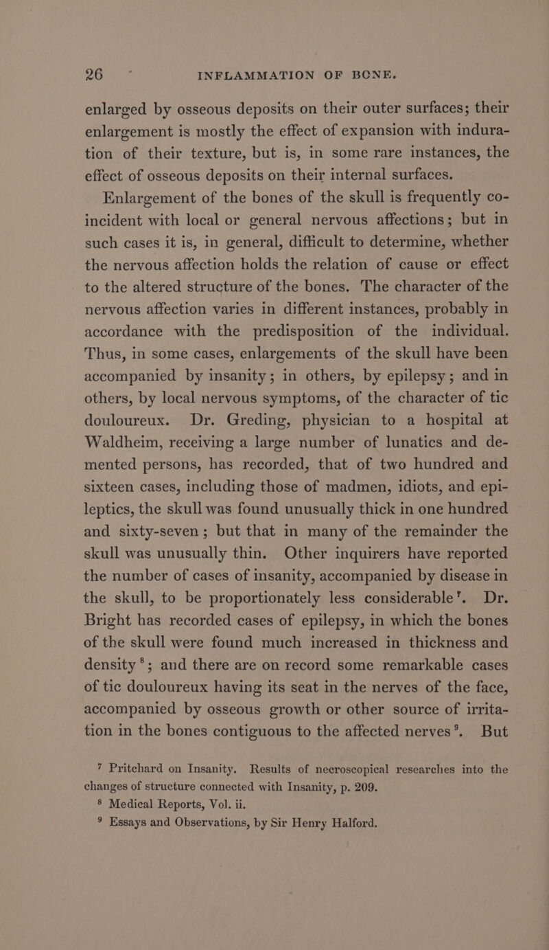 enlarged by osseous deposits on their outer surfaces; their enlargement is mostly the effect of expansion with indura- tion of their texture, but is, in some rare instances, the effect of osseous deposits on their internal surfaces. Enlargement of the bones of the skull is frequently co- incident with local or general nervous affections; but in such cases it is, in general, difficult to determine, whether the nervous affection holds the relation of cause or effect to the altered structure of the bones. The character of the nervous affection varies in different instances, probably in accordance with the predisposition of the individual. Thus, in some cases, enlargements of the skull have been accompanied by insanity; in others, by epilepsy; and in others, by local nervous symptoms, of the character of tic douloureux. Dr. Greding, physician to a hospital at Waldheim, receiving a large number of lunatics and de- mented persons, has recorded, that of two hundred and sixteen cases, including those of madmen, idiots, and epi- leptics, the skull was found unusually thick in one hundred and sixty-seven; but that in many of the remainder the skull was unusually thin. Other inquirers have reported the number of cases of insanity, accompanied by disease in the skull, to be proportionately less considerable’. Dr. Bright has recorded cases of epilepsy, in which the bones of the skull were found much increased in thickness and density °; and there are on record some remarkable cases of tic douloureux having its seat in the nerves of the face, accompanied by osseous growth or other source of irrita- tion in the bones contiguous to the affected nerves*®. But 7 Pritchard on Insanity. Results of necroscopical researches into the changes of structure connected with Insanity, p. 209. 8 Medical Reports, Vol. ii. ° Essays and Observations, by Sir Henry Halford.