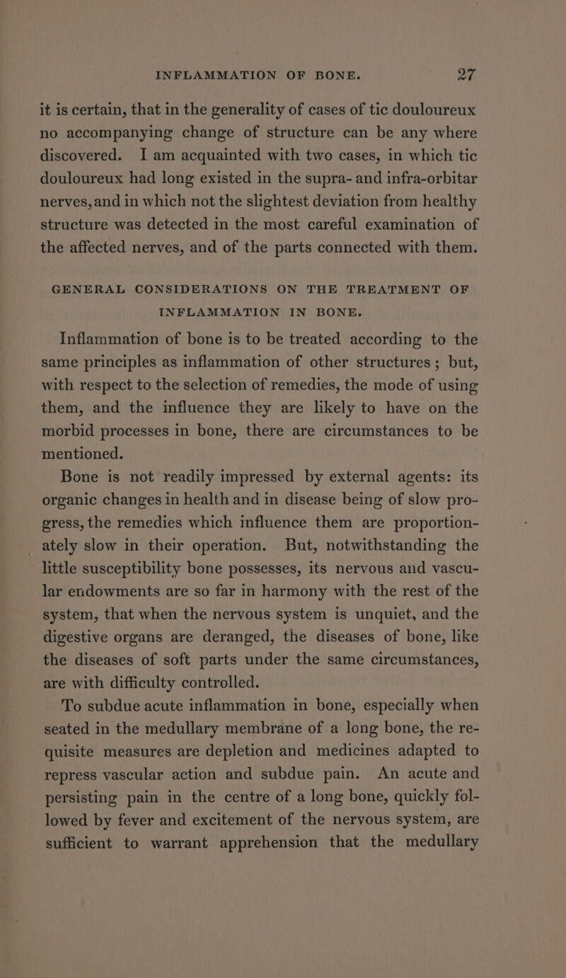 it is certain, that in the generality of cases of tic douloureux no accompanying change of structure can be any where discovered. I am acquainted with two cases, in which tic douloureux had long existed in the supra- and infra-orbitar nerves, and in which not the slightest deviation from healthy structure was detected in the most careful examination of the affected nerves, and of the parts connected with them. GENERAL CONSIDERATIONS ON THE TREATMENT OF INFLAMMATION IN BONE. Inflammation of bone is to be treated according to the same principles as inflammation of other structures ; but, with respect to the selection of remedies, the mode of using them, and the influence they are likely to have on the morbid processes in bone, there are circumstances to be mentioned. Bone is not readily impressed by external agents: its organic changes in health and in disease being of slow pro- gress, the remedies which influence them are proportion- _ ately slow in their operation. But, notwithstanding the little susceptibility bone possesses, its nervous and vascu- lar endowments are so far in harmony with the rest of the system, that when the nervous system is unquiet, and the digestive organs are deranged, the diseases of bone, like the diseases of soft parts under the same circumstances, are with difficulty controlled. To subdue acute inflammation in bone, especially when seated in the medullary membrane of a long bone, the re- quisite measures are depletion and medicines adapted to repress vascular action and subdue pain. An acute and persisting pain in the centre of a long bone, quickly fol- lowed by fever and excitement of the nervous system, are sufficient to warrant apprehension that the medullary