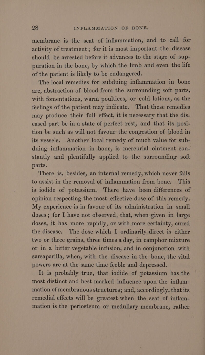 membrane is the seat of inflammation, and to call for activity of treatment; for it is most important the disease should be arrested before it advances to the stage of sup- puration in the bone, by which the limb and even the life of the patient is likely to be endangered. The local remedies for subduing inflammation in bone are, abstraction of blood from the surrounding soft parts, with fomentations, warm poultices, or cold lotions, as the feelings of the patient may indicate. That these remedies may produce their full effect, it is necessary that the dis- eased part be in a state of perfect rest, and that its posi- tion be such as will not favour the congestion of blood in its vessels. Another local remedy of much value for sub- duing inflammation in bone, is mercurial ointment con- stantly and plentifully applied to the surrounding soft parts. There is, besides, an internal remedy, which never fails to assist in the removal of inflammation from bone. This is lodide of potassium. ‘There have been differences of opinion respecting the most effective dose of this remedy. My experience is in favour of its administration in small doses ; for I have not observed, that, when given in large doses, it has more rapidly, or with more certainty, cured the disease. The dose which I ordinarily direct is either two or three grains, three times a day, in camphor mixture or in a bitter vegetable infusion, and in conjunction with sarsaparilla, when, with the disease in the bone, the vital powers are at the same time feeble and depressed. It is probably true, that iodide of potassium has the most distinct and best marked influence upon the inflam- mation of membranous structures; and, accordingly, that its remedial effects will be greatest when the seat of inflam- mation is the periosteum or medullary membrane, rather