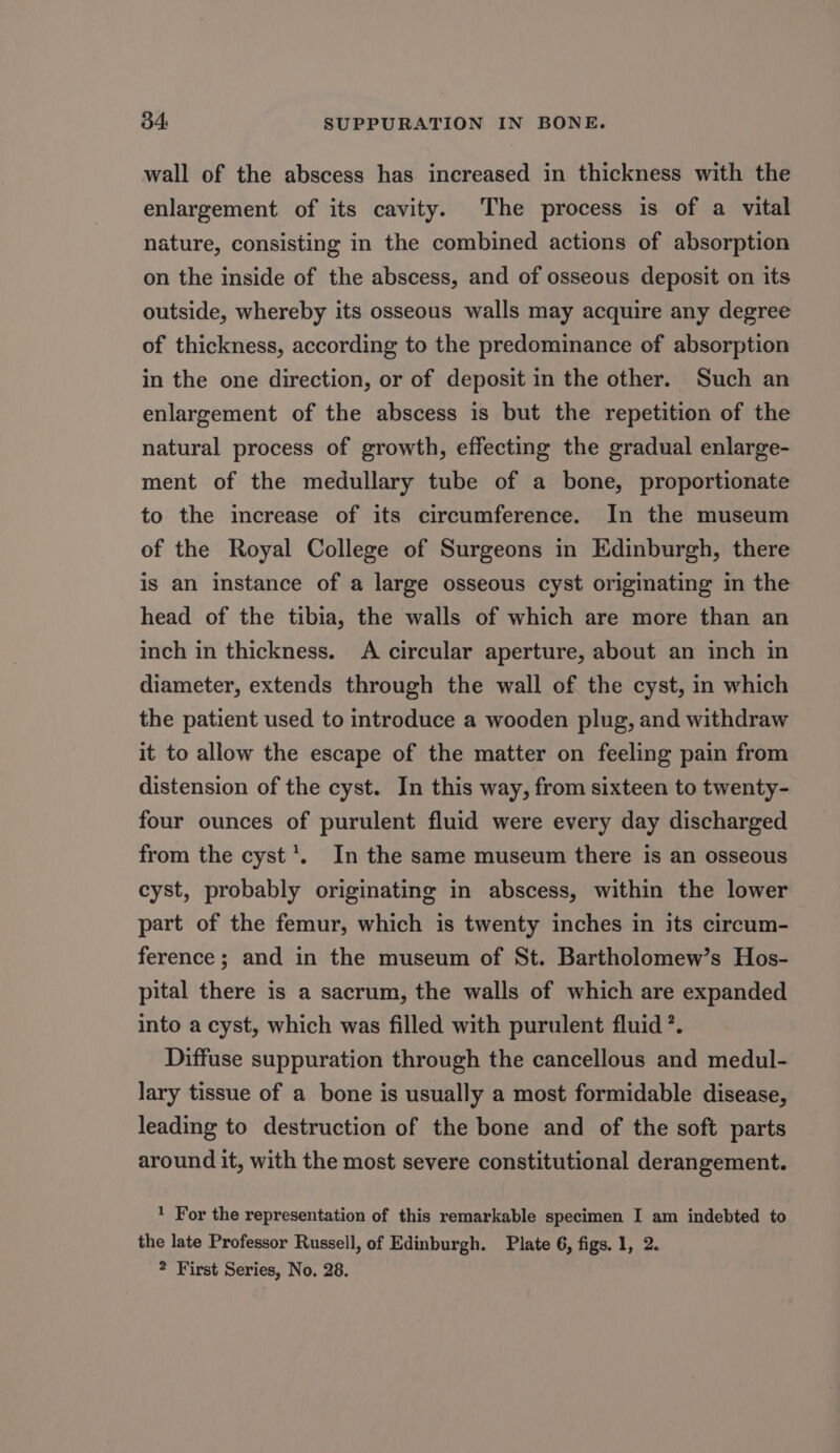 wall of the abscess has increased in thickness with the enlargement of its cavity. The process is of a vital nature, consisting in the combined actions of absorption on the inside of the abscess, and of osseous deposit on its outside, whereby its osseous walls may acquire any degree of thickness, according to the predominance of absorption in the one direction, or of deposit in the other. Such an enlargement of the abscess is but the repetition of the natural process of growth, effecting the gradual enlarge- ment of the medullary tube of a bone, proportionate to the increase of its circumference. In the museum of the Royal College of Surgeons in Edinburgh, there is an instance of a large osseous cyst originating in the head of the tibia, the walls of which are more than an inch in thickness. A circular aperture, about an inch in diameter, extends through the wall of the cyst, in which the patient used to introduce a wooden plug, and withdraw it to allow the escape of the matter on feeling pain from distension of the cyst. In this way, from sixteen to twenty- four ounces of purulent fluid were every day discharged from the cyst’. In the same museum there is an osseous cyst, probably originating in abscess, within the lower part of the femur, which is twenty inches in its circum- ference; and in the museum of St. Bartholomew’s Hos- pital there is a sacrum, the walls of which are expanded into a cyst, which was filled with purulent fluid ’. Diffuse suppuration through the cancellous and medul- lary tissue of a bone is usually a most formidable disease, leading to destruction of the bone and of the soft parts around it, with the most severe constitutional derangement. 1 For the representation of this remarkable specimen I am indebted to the late Professor Russell, of Edinburgh. Plate 6, figs. 1, 2. ? First Series, No. 28.