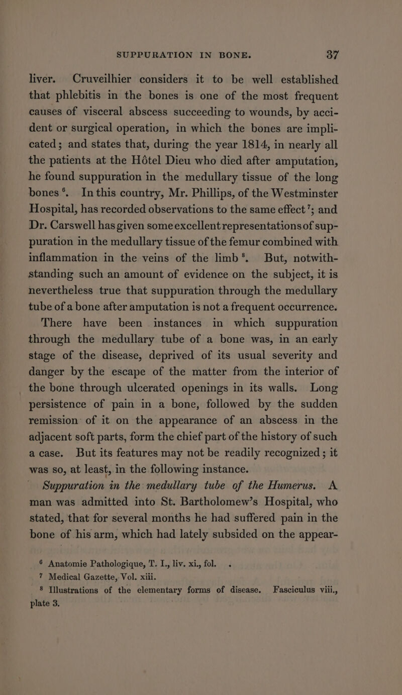 liver. Cruveilhier considers it to be well established that phlebitis in the bones is one of the most frequent causes of visceral abscess succeeding to wounds, by acci- dent or surgical operation, in which the bones are impli- cated; and states that, during the year 1814, in nearly all the patients at the Hotel Dieu who died after amputation, he found suppuration in the medullary tissue of the long bones°. Inthis country, Mr. Phillips, of the Westminster Hospital, has recorded observations to the same effect’; and Dr. Carswell has given some excellent representations of sup- puration in the medullary tissue of the femur combined with inflammation in the veins of the limb*. But, notwith- standing such an amount of evidence on the subject, it is nevertheless true that suppuration through the medullary tube of a bone after amputation is not a frequent occurrence. There have been instances in which suppuration through the medullary tube of a bone was, in an early stage of the disease, deprived of its usual severity and danger by the escape of the matter from the interior of _ the bone through ulcerated openings in its walls. Long persistence of pain in a bone, followed by the sudden remission of it on the appearance of an abscess in the adjacent soft parts, form the chief part of the history of such acase. But its features may not be readily recognized ; it was so, at least, in the following instance. Suppuration in the: medullary tube of the Humerus. A man was admitted into St. Bartholomew’s Hospital, who stated, that for several months he had suffered pain in the bone of his arm, which had lately subsided on the appear- 6 Anatomie Pathologique, T. I., liv. xi., fol. 7 Medical Gazette, Vol. xiii. 8 Illustrations of the elementary forms of disease. Fasciculus viii., plate 3. :