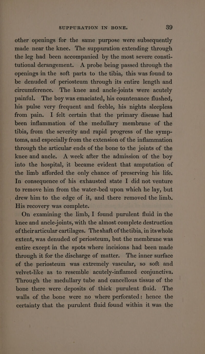 other openings for the same purpose were subsequently made near the knee. The suppuration extending through the leg had been accompanied by the most severe consti- tutional derangement. A probe being passed through the openings in the soft parts to the tibia, this was found to be denuded of periosteum through its entire length and circumference. The knee and ancle-joints were acutely painful. The boy was emaciated, his countenance flushed, his pulse very frequent and feeble, his nights sleepless from pain. I felt certain that the primary disease had been inflammation of the medullary membrane of the tibia, from the severity and rapid progress of the symp- toms, and especially from the extension of the inflammation through the articular ends of the bone to the joints of the knee and ancle. A week after the admission of the boy into the hospital, it became evident that amputation of the limb afforded the only chance of preserving his life. In consequence of his exhausted state I did not venture to remove him from the water-bed upon which he lay, but _ drew him to the edge of it, and there removed the limb. His recovery was complete. On examining the limb, I found purulent fluid in the knee and ancle-joints, with the almost complete destruction of their articular cartilages. Theshaft of thetibia, in its whole extent, was denuded of periosteum, but the membrane was entire except in the spots where incisions had been made through it for the discharge of matter. The inner surface of the periosteum was extremely vascular, so soft and velvet-like as to resemble acutely-inflamed conjunctiva. Through the medullary tube and cancellous tissue of the bone there were deposits of thick purulent fluid. The walls of the bone were no where perforated: hence the certainty that the purulent fluid found within it was the