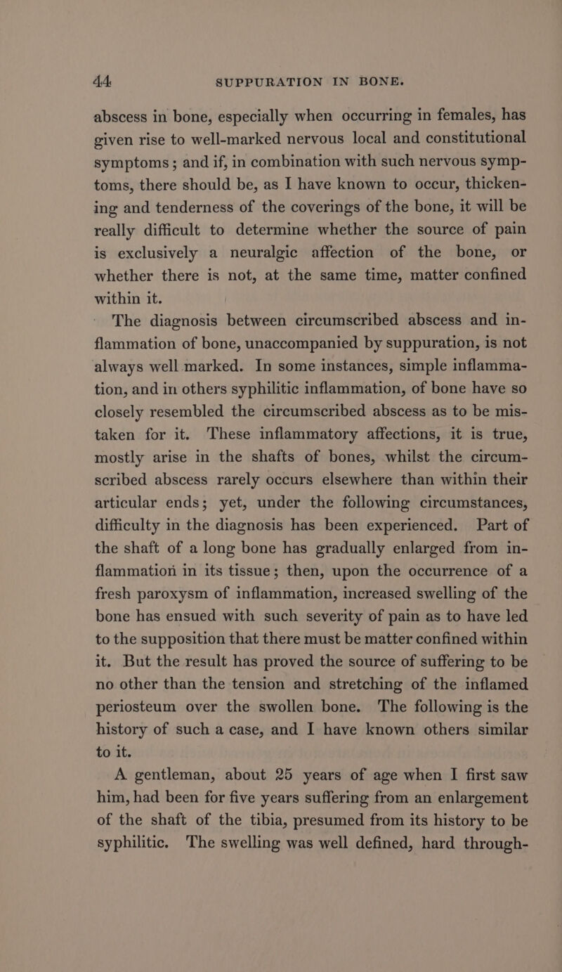 abscess in bone, especially when occurring in females, has given rise to well-marked nervous local and constitutional symptoms; and if, in combination with such nervous symp- toms, there should be, as I have known to occur, thicken- ing and tenderness of the coverings of the bone, it will be really difficult to determine whether the source of pain is exclusively a neuralgic affection of the bone, or whether there is not, at the same time, matter confined within it. The diagnosis between circumscribed abscess and in- flammation of bone, unaccompanied by suppuration, is not always well marked. In some instances, simple inflamma- tion, and in others syphilitic inflammation, of bone have so closely resembled the circumscribed abscess as to be mis- taken for it. These inflammatory affections, it is true, mostly arise in the shafts of bones, whilst the circum- scribed abscess rarely occurs elsewhere than within their articular ends; yet, under the following circumstances, difficulty in the diagnosis has been experienced. Part of the shaft of a long bone has gradually enlarged from in- flammation in its tissue; then, upon the occurrence of a fresh paroxysm of inflammation, increased swelling of the bone has ensued with such severity of pain as to have led to the supposition that there must be matter confined within it. But the result has proved the source of suffering to be no other than the tension and stretching of the inflamed periosteum over the swollen bone. The following is the history of such a case, and I have known others similar to it. A gentleman, about 25 years of age when I first saw him, had been for five years suffering from an enlargement of the shaft of the tibia, presumed from its history to be syphilitic. The swelling was well defined, hard through-