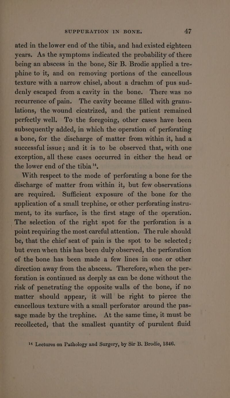 ated in the lower end of the tibia, and had existed eighteen years. As the symptoms indicated the probability of there being an abscess in the bone, Sir B. Brodie applied a tre- phine to it, and on removing portions of the cancellous texture with a narrow chisel, about a drachm of pus sud- denly escaped from a cavity in the bone. There was no recurrence of pain. The cavity became filled with granu- lations, the wound cicatrized, and the patient remained perfectly well. To the foregoing, other cases have been subsequently added, in which the operation of perforating a bone, for the discharge of matter from within it, had a successful issue; and it is to be observed that, with one exception, all these cases occurred in either the head or the lower end of the tibia. With respect to the mode of perforating a bone for the discharge of matter from within it, but few observations are required. Sufficient exposure of the bone for the application of a small trephine, or other perforating instru- ment, to its surface, is the first stage of the operation. The selection of the right spot for the perforation is a point requiring the most careful attention. The rule should be, that the chief seat of pain is the spot to be selected; but even when this has been duly observed, the perforation of the bone has been made a few lines in one or other direction away from the abscess. Therefore, when the per- foration is continued as deeply as can be done without the risk of penetrating the opposite walls of the bone, if no matter should appear, it will be right to pierce the cancellous texture with a small perforator around the pas- sage made by the trephine. At the same time, it must be recollected, that the smallest quantity of purulent fluid 14 Lectures on Pathology and Surgery, by Sir B. Brodie, 1846.