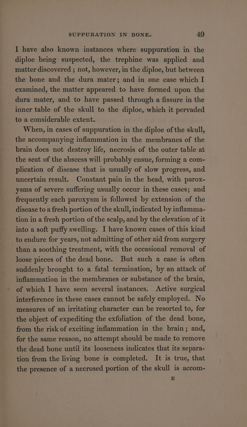 I have also known instances where suppuration in the diploe being suspected, the trephine was applied and matter discovered ; not, however, in the diploe, but between the bone and the dura mater; and in one case which I examined, the matter appeared to have formed upon the dura mater, and to have passed through a fissure in the inner table of the skull to the diploe, which it pervaded to a considerable extent. When, in cases of suppuration in the diploe of the skull, the accompanying inflammation in the membranes of the brain does not destroy life, necrosis of the outer table at the seat of the abscess will probably ensue, forming a com- plication of disease that is usually of slow progress, and uncertain result. Constant pain in the head, with parox- ysms of severe suffering usually occur in these cases; and frequently each paroxysm is followed by extension of the disease to a fresh portion of the skull, indicated by inflamma- tion in a fresh portion of the scalp, and by the elevation of it into a soft puffy swelling. I have known cases of this kind _to endure for years, not admitting of other aid from surgery than a soothing treatment, with the occasional removal of loose pieces of the dead bone. But such a case is often suddenly brought to a fatal termination, by an attack of inflammation in the membranes or substance of the brain, of which I have seen several instances. Active surgical interference in these cases cannot be safely employed. No measures of an irritating character can be resorted to, for the object of expediting the exfoliation of the dead bone, from the risk of exciting inflammation in the brain; and, for the same reason, no attempt should be made to remove the dead bone until its looseness indicates that its separa- tion from the living bone is completed. It is true, that the presence of a necrosed portion of the skull is accom- E