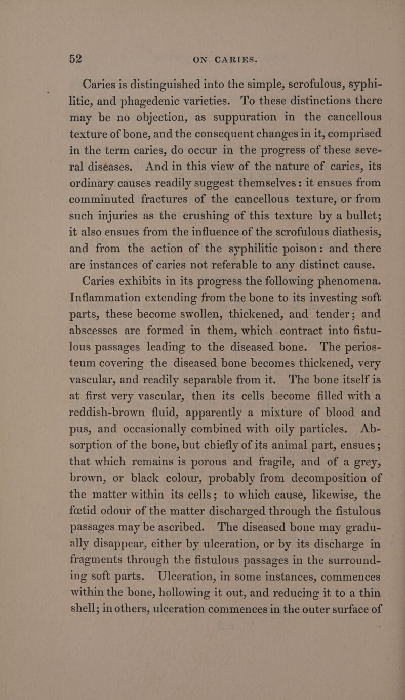 Caries is distinguished into the simple, scrofulous, syphi- litic, and phagedenic varieties. To these distinctions there may be no objection, as suppuration in the cancellous texture of bone, and the consequent changes in it, comprised in the term caries, do occur in the progress of these seve- ral diseases. And in this view of the nature of caries, its ordinary causes readily suggest themselves: it ensues from comminuted fractures of the cancellous texture, or from such injuries as the crushing of this texture by a bullet; it also ensues from the influence of the scrofulous diathesis, and from the action of the syphilitic poison: and there are instances of caries not referable to any distinct cause. Caries exhibits in its progress the following phenomena. Inflammation extending from the bone to its investing soft parts, these become swollen, thickened, and tender; and abscesses are formed in them, which.contract into fistu- lous passages leading to the diseased bone. The perios- teum covering the diseased bone becomes thickened, very vascular, and readily separable from it. The bone itself is at first very vascular, then its cells become filled with a reddish-brown fluid, apparently a mixture of blood and pus, and occasionally combined with oily particles. Ab- sorption of the bone, but chiefly of its animal part, ensues; that which remains is porous and fragile, and of a grey, brown, or black colour, probably from decomposition of the matter within its cells; to which cause, likewise, the foetid odour of the matter discharged through the fistulous passages may be ascribed. The diseased bone may gradu- ally disappear, either by ulceration, or by its discharge in fragments through the fistulous passages in the surround- ing soft parts. Ulceration, in some instances, commences within the bone, hollowing it out, and reducing it to a thin shell; in others, ulceration commences in the outer surface of