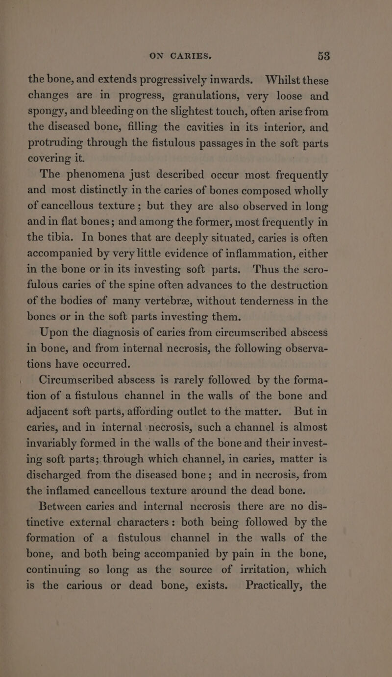 the bone, and extends progressively inwards. Whilst these changes are in progress, granulations, very loose and spongy, and bleeding on the slightest touch, often arise from the diseased bone, filling the cavities in its interior, and protruding through the fistulous passages in the soft parts covering it. The phenomena just described occur most frequently and most distinctly in the caries of bones composed wholly of cancellous texture; but they are also observed in long and in flat bones; and among the former, most frequently in the tibia. In bones that are deeply situated, caries is often accompanied by very little evidence of inflammation, either in the bone or in its investing soft parts. Thus the scro- fulous caries of the spine often advances to the destruction of the bodies of many vertebrz, without tenderness in the bones or in the soft parts investing them. Upon the diagnosis of caries from circumscribed abscess in bone, and from internal necrosis, the following observa- tions have occurred. Circumscribed abscess is rarely followed by the forma- tion of a fistulous channel in the walls of the bone and adjacent soft parts, affording outlet to the matter. But in caries, and in internal ‘necrosis, such a channel is almost invariably formed in the walls of the bone and their invest- ing soft parts;.through which channel, in caries, matter is discharged from the diseased bone; and in necrosis, from the inflamed cancellous texture around the dead bone. Between caries and internal necrosis there are no dis- tinctive external characters: both being followed by the formation of a fistulous channel in the walls of the bone, and both being accompanied by pain in the bone, continuing so long as the source of irritation, which is the carious or dead bone, exists. Practically, the