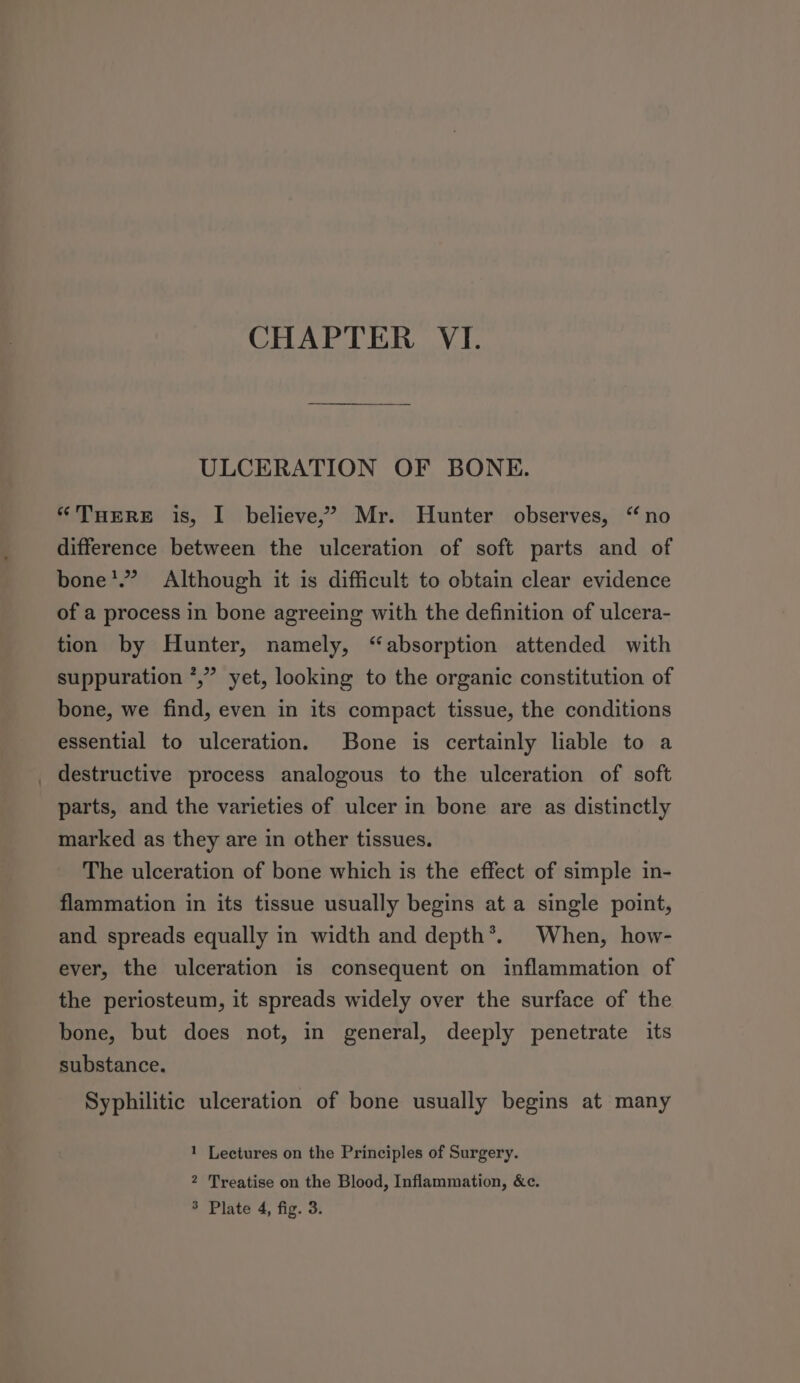 CHAPTER VI. ULCERATION OF BONE. “THERE is, I believe,’ Mr. Hunter observes, “no difference between the ulceration of soft parts and of bone’.” Although it is difficult to obtain clear evidence of a process in bone agreeing with the definition of ulcera- tion by Hunter, namely, “absorption attended with suppuration *,” yet, looking to the organic constitution of bone, we find, even in its compact tissue, the conditions essential to ulceration. Bone is certainly liable to a destructive process analogous to the ulceration of soft parts, and the varieties of ulcer in bone are as distinctly marked as they are in other tissues. The ulceration of bone which is the effect of simple in- flammation in its tissue usually begins at a single point, and spreads equally in width and depth®. When, how- ever, the ulceration is consequent on inflammation of the periosteum, it spreads widely over the surface of the bone, but does not, in general, deeply penetrate its substance. Syphilitic ulceration of bone usually begins at many 1 Lectures on the Principles of Surgery. 2 Treatise on the Blood, Inflammation, &amp;c. 3 Plate 4, fig. 3.