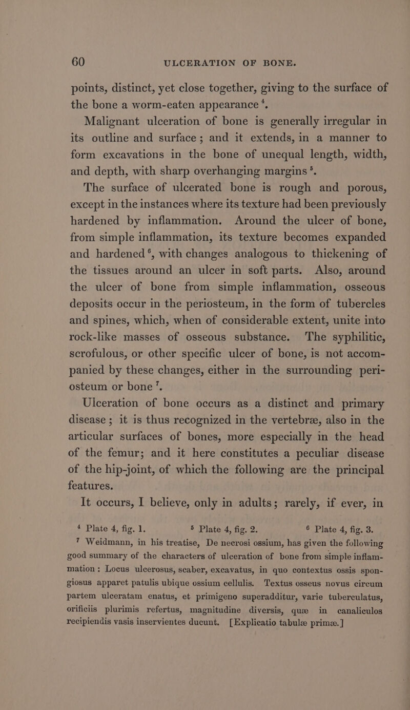 points, distinct, yet close together, giving to the surface of the bone a worm-eaten appearance *. Malignant ulceration of bone is generally irregular in its outline and surface; and it extends, in a manner to form excavations in the bone of unequal length, width, and depth, with sharp overhanging margins *. The surface of ulcerated bone is rough and porous, except in the instances where its texture had been previously hardened by inflammation. Around the ulcer of bone, from simple inflammation, its texture becomes expanded and hardened °, with changes analogous to thickening of the tissues around an ulcer in soft parts. Also, around the ulcer of bone from simple inflammation, osseous deposits occur in the periosteum, in the form of tubercles and spines, which, when of considerable extent, unite into rock-like masses of osseous substance. ‘The syphilitic, scrofulous, or other specific ulcer of bone, is not accom- panied by these changes, either in the surrounding peri- osteum or bone ’. Ulceration of bone occurs as a distinct and primary disease ; it is thus recognized in the vertebra, also in the articular surfaces of bones, more especially in the head of the femur; and it here constitutes a peculiar disease of the hip-joint, of which the following are the principal features. It occurs, I believe, only in adults; rarely, if ever, in 4 Plate 4, fig. 1. § Plate 4, fig. 2. 6 Plate 4, fig. 3. 7 Weidmann, in his treatise, De necrosi ossium, has given the following good summary of the characters of ulceration of bone from simple inflam- mation: Locus ulcerosus, scaber, excavatus, in quo contextus ossis spon- giosus apparet patulis ubique ossium cellulis. Textus osseus novus circum partem ulceratam enatus, et primigeno superadditur, varie tuberculatus, orificiis plurimis refertus, magnitudine diversis, que in canaliculos recipiendis vasis inservientes ducunt. [Explicatio tabulze prime. ]