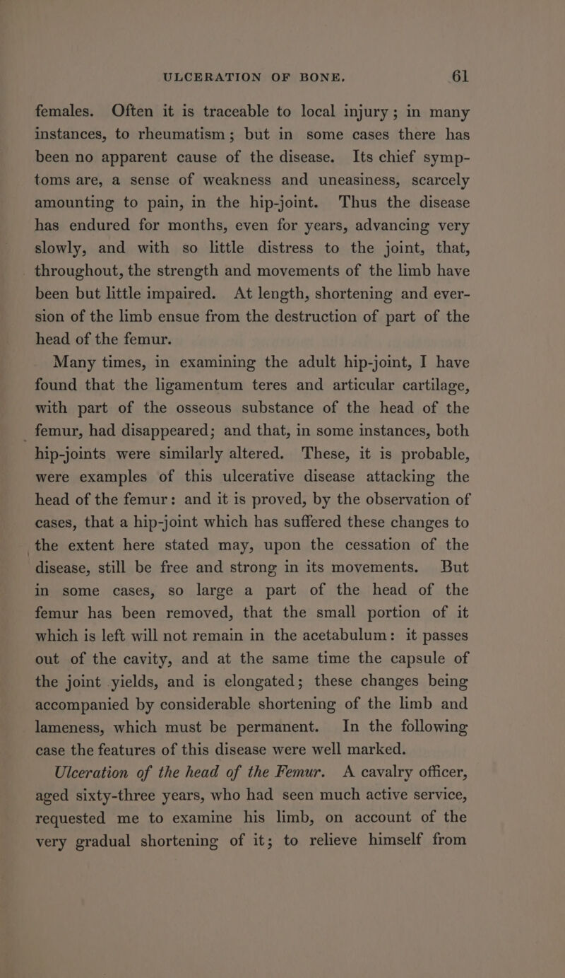 females. Often it is traceable to local injury; in many instances, to rheumatism; but in some cases there has been no apparent cause of the disease. Its chief symp- toms are, a sense of weakness and uneasiness, scarcely amounting to pain, in the hip-joint. Thus the disease has endured for months, even for years, advancing very slowly, and with so little distress to the joint, that, _ throughout, the strength and movements of the limb have been but little impaired. At length, shortening and ever- sion of the limb ensue from the destruction of part of the head of the femur. Many times, in examining the adult hip-joint, I have found that the ligamentum teres and articular cartilage, with part of the osseous substance of the head of the _ femur, had disappeared; and that, in some instances, both hip-joints were similarly altered. These, it is probable, were examples of this ulcerative disease attacking the head of the femur: and it is proved, by the observation of cases, that a hip-joint which has suffered these changes to the extent here stated may, upon the cessation of the disease, still be free and strong in its movements. But in some cases, so large a part of the head of the femur has been removed, that the small portion of it which is left will not remain in the acetabulum: it passes out of the cavity, and at the same time the capsule of the joint yields, and is elongated; these changes being accompanied by considerable shortening of the limb and lameness, which must be permanent. In the following case the features of this disease were well marked. Ulceration of the head of the Femur. A cavalry officer, aged sixty-three years, who had seen much active service, requested me to examine his limb, on account of the very gradual shortening of it; to relieve himself from