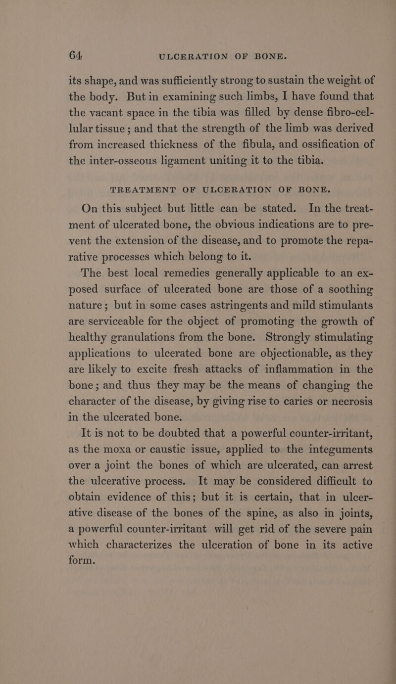 its shape, and was sufficiently strong to sustain the weight of the body. But in examining such limbs, I have found that the vacant space in the tibia was filled by dense fibro-cel- lular tissue ; and that the strength of the limb was derived from increased thickness of the fibula, and ossification of the inter-osseous ligament uniting it to the tibia. TREATMENT OF ULCERATION OF BONE. On this subject but little can be stated. In the treat- ment of ulcerated bone, the obvious indications are to pre- vent the extension of the disease, and to promote the repa- rative processes which belong to it. The best local remedies generally applicable to an ex- posed surface of ulcerated bone are those of a soothing nature; but in some cases astringents and mild stimulants are serviceable for the object of promoting the growth of healthy granulations from the bone. Strongly stimulating applications to ulcerated bone are objectionable, as they are likely to excite fresh attacks of inflammation in the bone; and thus they may be the means of changing the character of the disease, by giving rise to caries or necrosis in the ulcerated bone. It is not to be doubted that a powerful counter-irritant, as the moxa or caustic issue, applied to the integuments over a joint the bones of which are ulcerated, can arrest the ulcerative process. It may be considered difficult to obtain evidence of this; but it is certain, that in ulcer- ative disease of the bones of the spine, as also in joints, a powerful counter-irritant will get rid of the severe pain which characterizes the ulceration of bone in its active form.