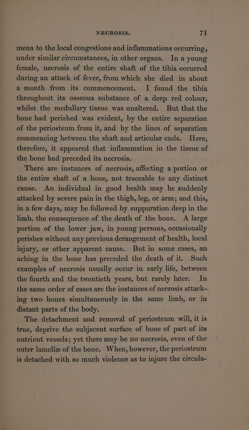 mena to the local congestions and inflammations occurring, under similar circumstances, in other organs. In a young female, necrosis of the entire shaft of the tibia occurred during an attack of fever, from which she died in about a month from its commencement. I found the tibia throughout its osseous substance of a deep red colour, whilst the medullary tissue was unaltered. But that the bone had perished was evident, by the entire separation of the periosteum from it, and by the lines of separation commencing between the shaft and articular ends. Here, therefore, it appeared that inflammation in the tissue of the bone had preceded its necrosis. There are instances of necrosis, affecting a portion or the entire shaft of a bone, not traceable to any distinct cause. An individual in good health may be suddenly attacked by severe pain in the thigh, leg, or arm; and this, in a few days, may be followed by suppuration deep in the limb, the consequence of the death of the bone. A large portion of the lower jaw, in young persons, occasionally _ perishes without any previous derangement of health, local injury, or other apparent cause. But in some cases, an aching in the bone has preceded the death of it. Such examples of necrosis usually occur in early life, between the fourth and the twentieth years, but rarely later. In the same order of cases are the instances of necrosis attack-_ ing two bones simultaneously in the same limb, or in distant parts of the body. The detachment and removal of periosteum will, it is true, deprive the subjacent surface of bone of part of its nutrient vessels; yet there may be no necrosis, even of the outer lamellz of the bone. When, however, the periosteum is detached with so much violence as to injure the circula-