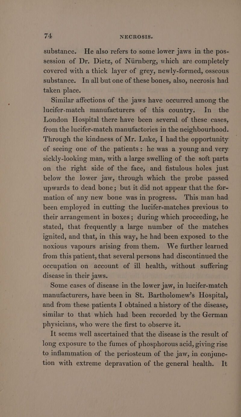 substance. He also refers to some lower jaws in the pos- session of Dr. Dietz, of Niirnberg, which are completely covered with a thick layer of grey, newly-formed, osseous substance. In all but one of these bones, also, necrosis had taken place. Similar affections of the jaws have occurred among the lucifer-match manufacturers of this country. In_ the London Hospital there have been several of these cases, from the lucifer-match manufactories in the neighbourhood. Through the kindness of Mr. Luke, I had the opportunity of seeing one of the patients: he was a young and very sickly-looking man, with a large swelling of the soft parts on the right side of the face, and fistulous holes just below the lower jaw, through which the probe passed upwards to dead bone; but it did not appear that the for- mation of any new bone was in progress. This man had been employed in cutting the lucifer-matches previous to their arrangement in boxes; during which proceeding, he stated, that frequently a large number of the matches ignited, and that, in this way, he had been exposed to the noxious vapours arising from them. We further learned from this patient, that several persons had discontinued the occupation on account of ill health, without suffering disease in their jaws. Some cases of disease in the lower jaw, in lucifer-match manufacturers, have been in St. Bartholomew’s Hospital, and from these patients I obtained a history of the disease, similar to that which had been recorded by the German physicians, who were the first to observe it. It seems well ascertained that the disease is the result of long exposure to the fumes of phosphorous acid, giving rise to inflammation of the periosteum of the jaw, in conjunc- tion with extreme depravation of the general health. It