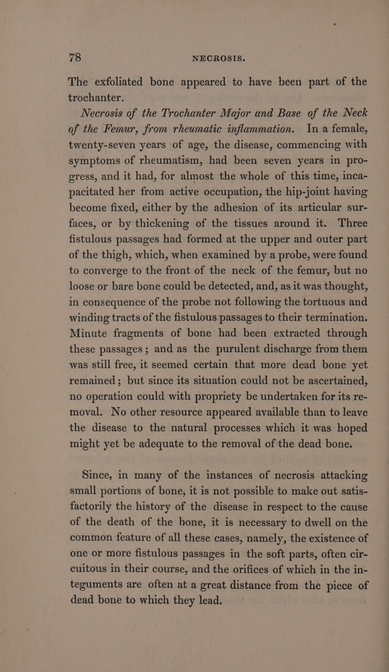 The exfoliated bone appeared to have been part of the trochanter. Necrosis of the Trochanter Major and Base of the Neck of the Femur, from rheumatic inflammation. In a female, twenty-seven years of age, the disease, commencing with symptoms of rheumatism, had been seven years in pro- gress, and it had, for almost the whole of this time, inca- pacitated her from active occupation, the hip-joint having become fixed, either by the adhesion of its articular sur- faces, or by thickening of the tissues around it. Three fistulous passages had formed at the upper and outer part of the thigh, which, when examined by a probe, were found to converge to the front of the neck of the femur, but no loose or bare bone could be detected, and, as it was thought, in consequence of the probe not following the tortuous and winding tracts of the fistulous passages to their termination. Minute fragments of bone had been extracted through these passages; and as the purulent discharge from them was still free, it seemed certain that more dead bone yet remained; but since its situation could not be ascertained, no operation could with propriety be undertaken for its re- moval. No other resource appeared available than to leave the disease to the natural processes which it was hoped might yet be adequate to the removal of the dead bone. Since, in many of the instances of necrosis attacking small portions of bone, it is not possible to make out satis- factorily the history of the disease in respect to the cause of the death of the bone, it is necessary to dwell on the common feature of all these cases, namely, the existence of one or more fistulous passages in the soft parts, often cir- cuitous in their course, and the orifices of which in the in- teguments are often at a great distance from the piece of dead bone to which they lead.