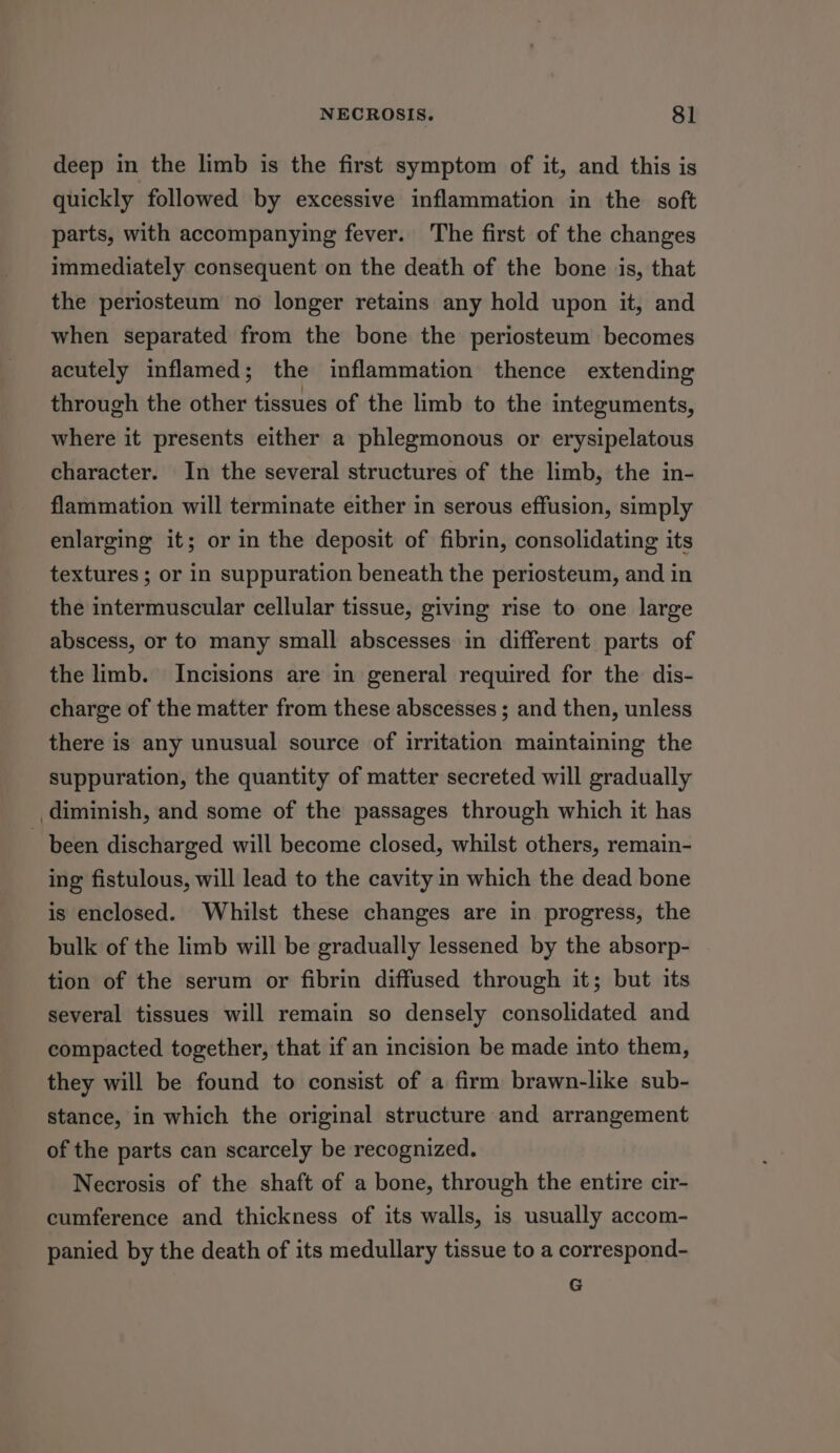 deep in the limb is the first symptom of it, and this is quickly followed by excessive inflammation in the soft parts, with accompanying fever. The first of the changes immediately consequent on the death of the bone is, that the periosteum no longer retains any hold upon it, and when separated from the bone the periosteum becomes acutely inflamed; the inflammation thence extending through the other tissues of the limb to the integuments, where it presents either a phlegmonous or erysipelatous character. In the several structures of the limb, the in- flammation will terminate either in serous effusion, simply enlarging it; or in the deposit of fibrin, consolidating its textures ; or in suppuration beneath the periosteum, and in the intermuscular cellular tissue, giving rise to one large abscess, or to many small abscesses in different parts of the limb. Incisions are in general required for the dis- charge of the matter from these abscesses ; and then, unless there is any unusual source of irritation maintaining the suppuration, the quantity of matter secreted will gradually diminish, and some of the passages through which it has been discharged will become closed, whilst others, remain- ing fistulous, will lead to the cavity in which the dead bone is enclosed. Whilst these changes are in progress, the bulk of the limb will be gradually lessened by the absorp- tion of the serum or fibrin diffused through it; but its several tissues will remain so densely consolidated and compacted together, that if an incision be made into them, they will be found to consist of a firm brawn-like sub- stance, in which the original structure and arrangement of the parts can scarcely be recognized. Necrosis of the shaft of a bone, through the entire cir- cumference and thickness of its walls, is usually accom- panied by the death of its medullary tissue to a correspond- G