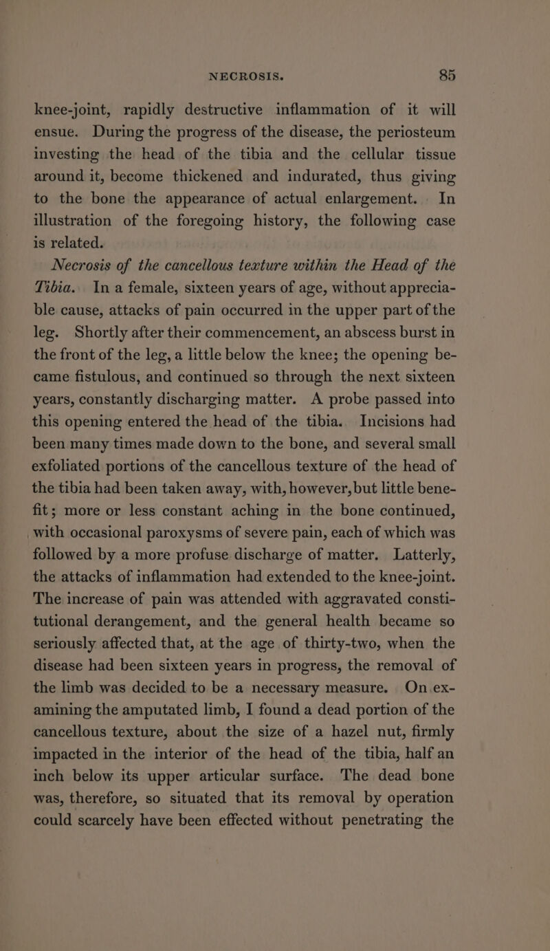 knee-joint, rapidly destructive inflammation of it will ensue. During the progress of the disease, the periosteum investing the head of the tibia and the cellular tissue around it, become thickened and indurated, thus giving to the bone the appearance of actual enlargement. In illustration of the foregoing history, the following case is related. Necrosis of the cancellous texture within the Head of the Tibia.. Ina female, sixteen years of age, without apprecia- ble cause, attacks of pain occurred in the upper part of the leg. Shortly after their commencement, an abscess burst in the front of the leg, a little below the knee; the opening be- came fistulous, and continued so through the next sixteen years, constantly discharging matter. A probe passed into this opening entered the head of the tibia. Incisions had been many times made down to the bone, and several small exfoliated portions of the cancellous texture of the head of the tibia had been taken away, with, however, but little bene- fit; more or less constant aching in the bone continued, with occasional paroxysms of severe pain, each of which was followed by a more profuse discharge of matter. Latterly, the attacks of inflammation had extended to the knee-joint. The increase of pain was attended with aggravated consti- tutional derangement, and the general health became so seriously affected that, at the age of thirty-two, when the disease had been sixteen years in progress, the removal of the limb was decided to be a necessary measure. On.ex- amining the amputated limb, I found a dead portion of the cancellous texture, about the size of a hazel nut, firmly impacted in the interior of the head of the tibia, half an inch below its upper articular surface. The dead bone was, therefore, so situated that its removal by operation could scarcely have been effected without penetrating the