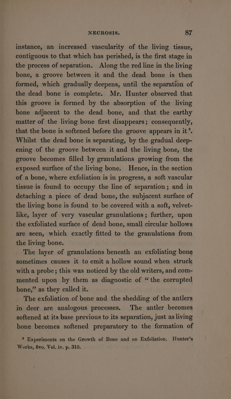 instance, an increased vascularity of the living tissue, contiguous to that which has perished, is the first stage in the process of separation. Along the red line in the living bone, a groove between it and the dead bone is then formed, which gradually deepens, until the separation of the dead bone is complete. Mr. Hunter observed that this groove is formed by the absorption of the living bone adjacent to the dead bone, and that the earthy matter of the living bone first disappears; consequently, that the bone is softened before the groove appears in it’. Whilst the dead bone is separating, by the gradual deep- ening of the groove between it and the living bone, the groove becomes filled by granulations growing from the exposed surface of the living bone. Hence, in the section of a bone, where exfoliation is in progress, a soft vascular tissue is found to occupy the line of separation; and in detaching a piece of dead bone, the subjacent surface of the living bone is found to be covered with a soft, velvet- like, layer of very vascular granulations; further, upon _ the exfoliated surface of dead bone, small circular hollows are seen, which exactly fitted to the granulations from the living bone. The layer of granulations beneath an exfoliating bone sometimes causes it to emit a hollow sound when struck with a probe; this was noticed by the old writers, and com- mented upon by them as diagnostic of “the corrupted bone,” as they called it. The exfoliation of bone and the shedding of the antlers in deer are analogous processes. The antler becomes softened at its base previous to its separation, just as living bone becomes softened preparatory to the formation of 9 Experiments on the Growth of Bone and on Exfoliation. Hunter’s Works, 8vo. Vol. iv. p. 315.