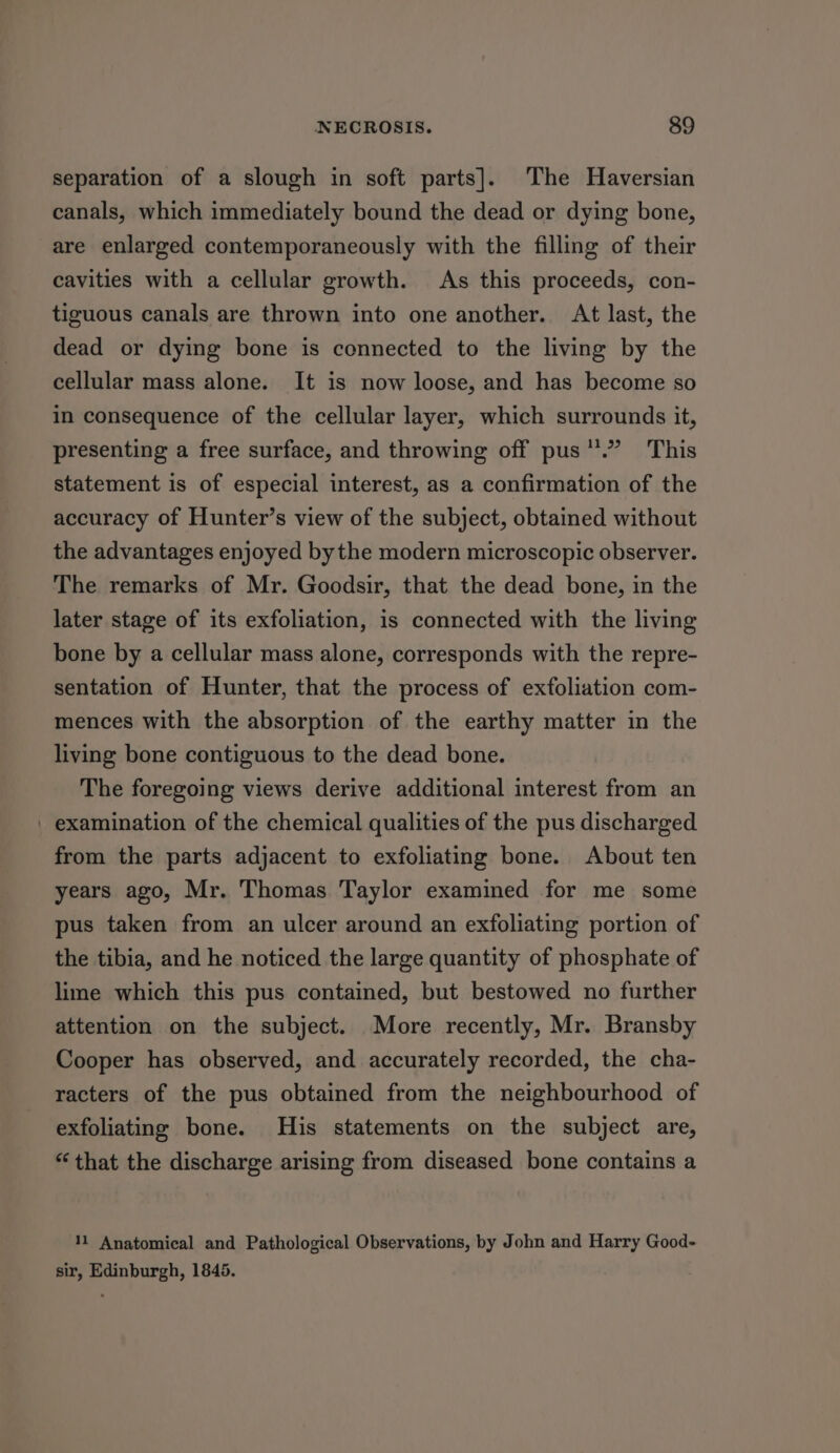 separation of a slough in soft parts]. The Haversian canals, which immediately bound the dead or dying bone, are enlarged contemporaneously with the filling of their cavities with a cellular growth. As this proceeds, con- tiguous canals are thrown into one another. At last, the dead or dying bone is connected to the living by the cellular mass alone. It is now loose, and has become so in consequence of the cellular layer, which surrounds it, presenting a free surface, and throwing off pus.” This statement is of especial interest, as a confirmation of the accuracy of Hunter’s view of the subject, obtained without the advantages enjoyed bythe modern microscopic observer. The remarks of Mr. Goodsir, that the dead bone, in the later stage of its exfoliation, is connected with the living bone by a cellular mass alone, corresponds with the repre- sentation of Hunter, that the process of exfoliation com- mences with the absorption of the earthy matter in the living bone contiguous to the dead bone. The foregoing views derive additional interest from an | examination of the chemical qualities of the pus discharged from the parts adjacent to exfoliating bone. About ten years ago, Mr. Thomas Taylor examined for me some pus taken from an ulcer around an exfoliating portion of the tibia, and he noticed the large quantity of phosphate of lime which this pus contained, but bestowed no further attention on the subject. More recently, Mr. Bransby Cooper has observed, and accurately recorded, the cha- racters of the pus obtained from the neighbourhood of exfoliating bone. His statements on the subject are, “ that the discharge arising from diseased bone contains a 11 Anatomical and Pathological Observations, by John and Harry Good- sir, Edinburgh, 1845.