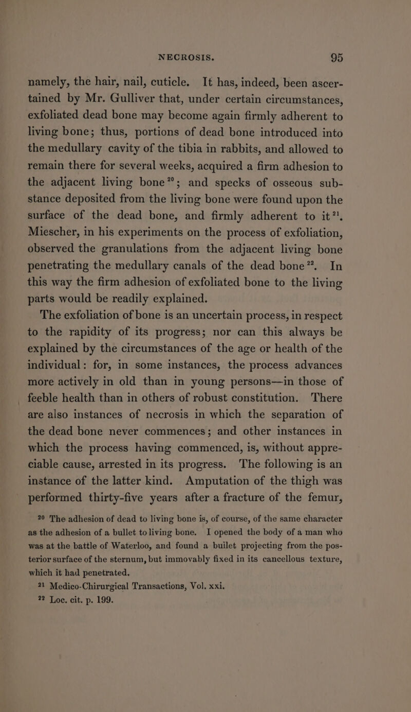 namely, the hair, nail, cuticle. It has, indeed, been ascer- tained by Mr. Gulliver that, under certain circumstances, exfoliated dead bone may become again firmly adherent to living bone; thus, portions of dead bone introduced into the medullary cavity of the tibia in rabbits, and allowed to remain there for several weeks, acquired a firm adhesion to the adjacent living bone”; and specks of osseous sub- stance deposited from the living bone were found upon the surface of the dead bone, and firmly adherent to it”. Miescher, in his experiments on the process of exfoliation, observed the granulations from the adjacent living bone penetrating the medullary canals of the dead bone”. In this way the firm adhesion of exfoliated bone to the living parts would be readily explained. The exfoliation of bone is an uncertain process, in respect to the rapidity of its progress; nor can this always be explained by the circumstances of the age or health of the individual: for, in some instances, the process advances more actively in old than in young persons—in those of feeble health than in others of robust constitution. There are also instances of necrosis in which the separation of the dead bone never commences; and other instances in which the process having commenced, is, without appre- ciable cause, arrested in its progress. The following is an instance of the latter kind. Amputation of the thigh was performed thirty-five years after a fracture of the femur, 20 The adhesion of dead to living bone is, of course, of the same character as the adhesion of a bullet toliving bone. I opened the body of a man who was at the battle of Waterloo, and found a builet projecting from the pos- terior surface of the sternum, but immovably fixed in its cancellous texture, which it had penetrated. 21 Medico-Chirurgical Transactions, Vol. xxi. 22 Loe. cit. p. 199.