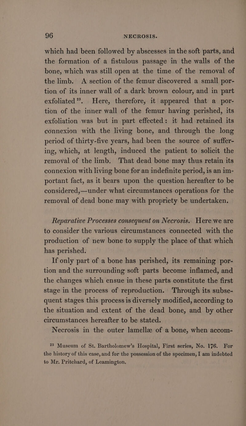 which had been followed by abscesses in the soft parts, and the formation of a fistulous passage in the walls of the bone, which was still open at the time of the removal of the limb. A section of the femur discovered a small por- tion of its inner wall of a dark brown colour, and in part exfoliated*. Here, therefore, it appeared that a por- tion of the inner wall of the femur having perished, its exfoliation was but in part effected: it had retained its connexion with the living bone, and through the long period of thirty-five years, had been the source of suffer- ing, which, at length, induced the patient to solicit the removal of the limb. That dead bone may thus retain its connexion with living bone for an indefinite period, is an im- portant fact, as it bears upon the question hereafter to be considered,—under what circumstances operations for the removal of dead bone may with propriety be undertaken. Reparative Processes consequent on Necrosis. Here we are to consider the various circumstances connected with the production of new bone to supply the place of that which has perished. If only part of a bone has perished, its remaining por- tion and the surrounding soft parts become inflamed, and the changes which ensue in these parts constitute the first stage in the process of reproduction. Through its subse- quent stages this process is diversely modified, according to the situation and extent of the dead bone, and by other circumstances hereafter to be stated. Necrosis in the outer lamellz of a bone, when accom- 23 Museum of St. Bartholomew’s Hospital, First series, No. 176. For the history of this case, and for the possession of the specimen, I am indebted to Mr. Pritchard, of Leamington.