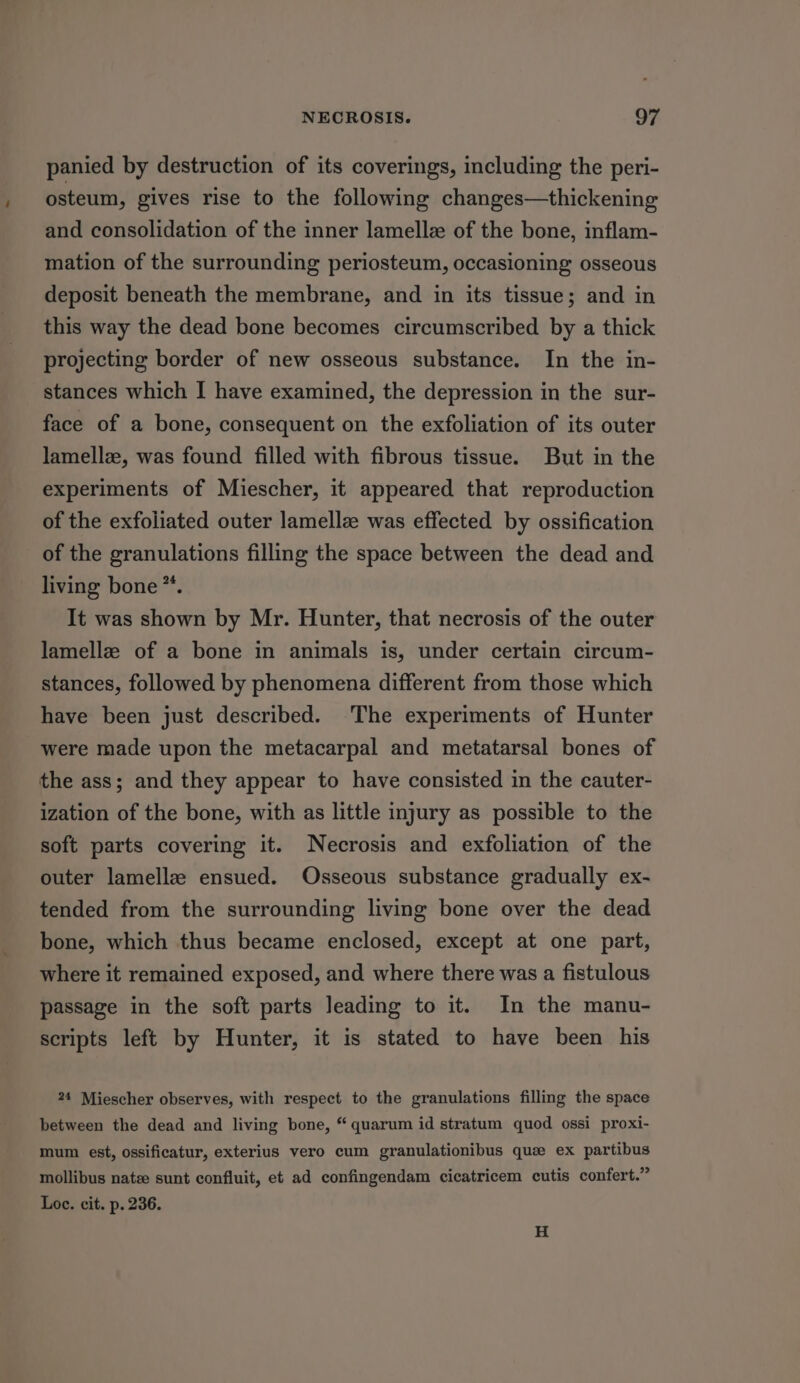 panied by destruction of its coverings, including the peri- osteum, gives rise to the following changes—thickening and consolidation of the inner lamellze of the bone, inflam- mation of the surrounding periosteum, occasioning osseous deposit beneath the membrane, and in its tissue; and in this way the dead bone becomes circumscribed by a thick projecting border of new osseous substance. In the in- stances which I have examined, the depression in the sur- face of a bone, consequent on the exfoliation of its outer lamellz, was found filled with fibrous tissue. But in the experiments of Miescher, it appeared that reproduction of the exfoliated outer lamellz was effected by ossification of the granulations filling the space between the dead and living bone”. It was shown by Mr. Hunter, that necrosis of the outer lamellz of a bone in animals is, under certain circum- stances, followed by phenomena different from those which have been just described. The experiments of Hunter were made upon the metacarpal and metatarsal bones of the ass; and they appear to have consisted in the cauter- ization of the bone, with as little injury as possible to the soft parts covering it. Necrosis and exfoliation of the outer lamella ensued. Osseous substance gradually ex- tended from the surrounding living bone over the dead bone, which thus became enclosed, except at one part, where it remained exposed, and where there was a fistulous passage in the soft parts leading to it. In the manu- scripts left by Hunter, it is stated to have been his 24 Miescher observes, with respect to the granulations filling the space between the dead and living bone, “ quarum id stratum quod ossi proxi- mum est, ossificatur, exterius vero cum granulationibus que ex partibus mollibus nate sunt confluit, et ad confingendam cicatricem cutis confert.” Loe. cit. p. 236. H